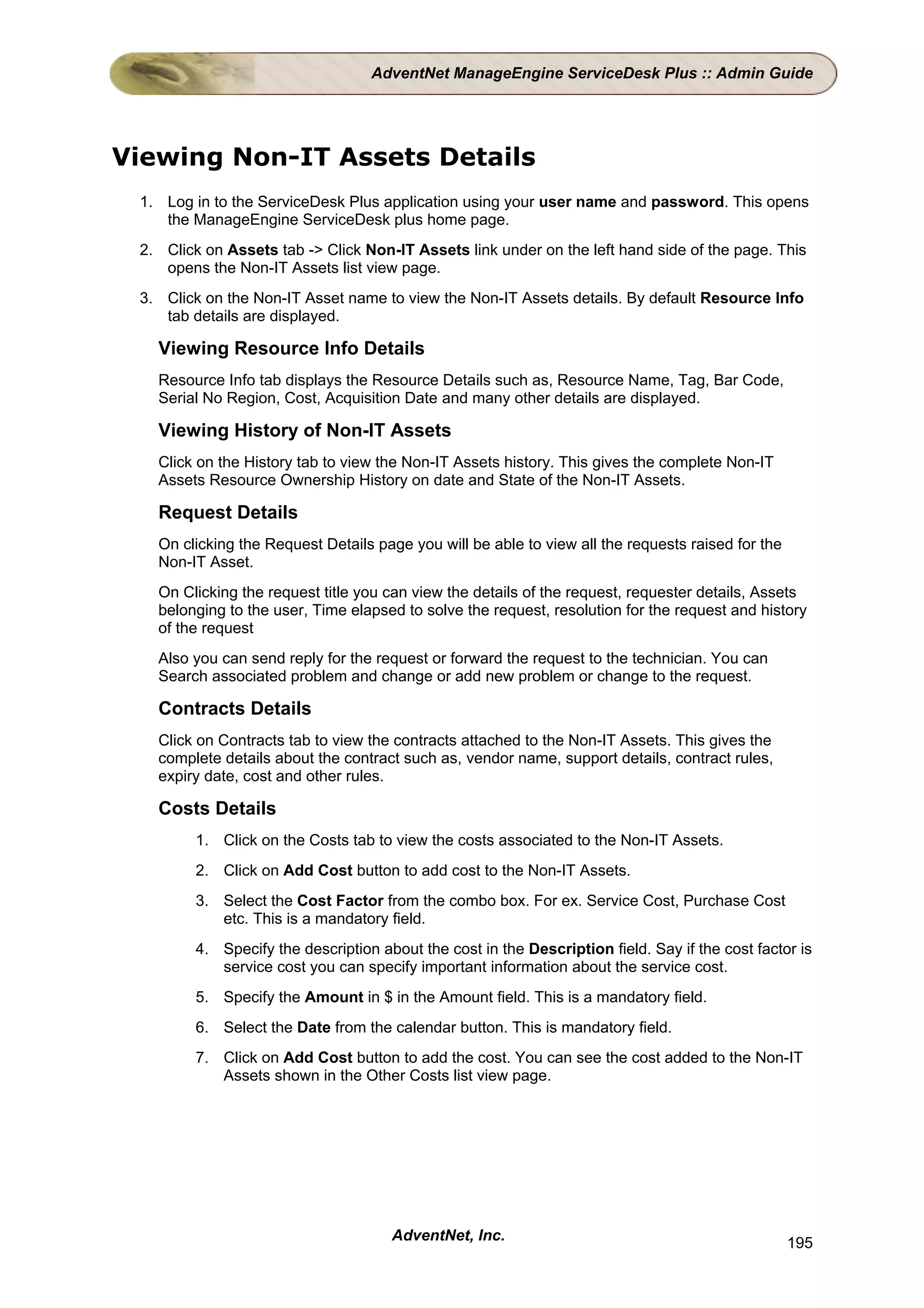 AdventNet ManageEngine ServiceDesk Plus :: Admin Guide




Viewing Non-IT Assets Details
 1. Log in to the ServiceDesk Plus application using your user name and password. This opens
    the ManageEngine ServiceDesk plus home page.
 2. Click on Assets tab -> Click Non-IT Assets link under on the left hand side of the page. This
    opens the Non-IT Assets list view page.
 3. Click on the Non-IT Asset name to view the Non-IT Assets details. By default Resource Info
    tab details are displayed.

   Viewing Resource Info Details
   Resource Info tab displays the Resource Details such as, Resource Name, Tag, Bar Code,
   Serial No Region, Cost, Acquisition Date and many other details are displayed.

   Viewing History of Non-IT Assets
   Click on the History tab to view the Non-IT Assets history. This gives the complete Non-IT
   Assets Resource Ownership History on date and State of the Non-IT Assets.

   Request Details
   On clicking the Request Details page you will be able to view all the requests raised for the
   Non-IT Asset.
   On Clicking the request title you can view the details of the request, requester details, Assets
   belonging to the user, Time elapsed to solve the request, resolution for the request and history
   of the request
   Also you can send reply for the request or forward the request to the technician. You can
   Search associated problem and change or add new problem or change to the request.

   Contracts Details
   Click on Contracts tab to view the contracts attached to the Non-IT Assets. This gives the
   complete details about the contract such as, vendor name, support details, contract rules,
   expiry date, cost and other rules.

   Costs Details
         1. Click on the Costs tab to view the costs associated to the Non-IT Assets.
         2. Click on Add Cost button to add cost to the Non-IT Assets.
         3. Select the Cost Factor from the combo box. For ex. Service Cost, Purchase Cost
            etc. This is a mandatory field.
         4. Specify the description about the cost in the Description field. Say if the cost factor is
            service cost you can specify important information about the service cost.
         5. Specify the Amount in $ in the Amount field. This is a mandatory field.
         6. Select the Date from the calendar button. This is mandatory field.
         7. Click on Add Cost button to add the cost. You can see the cost added to the Non-IT
            Assets shown in the Other Costs list view page.




                                      AdventNet, Inc.                                              195
 