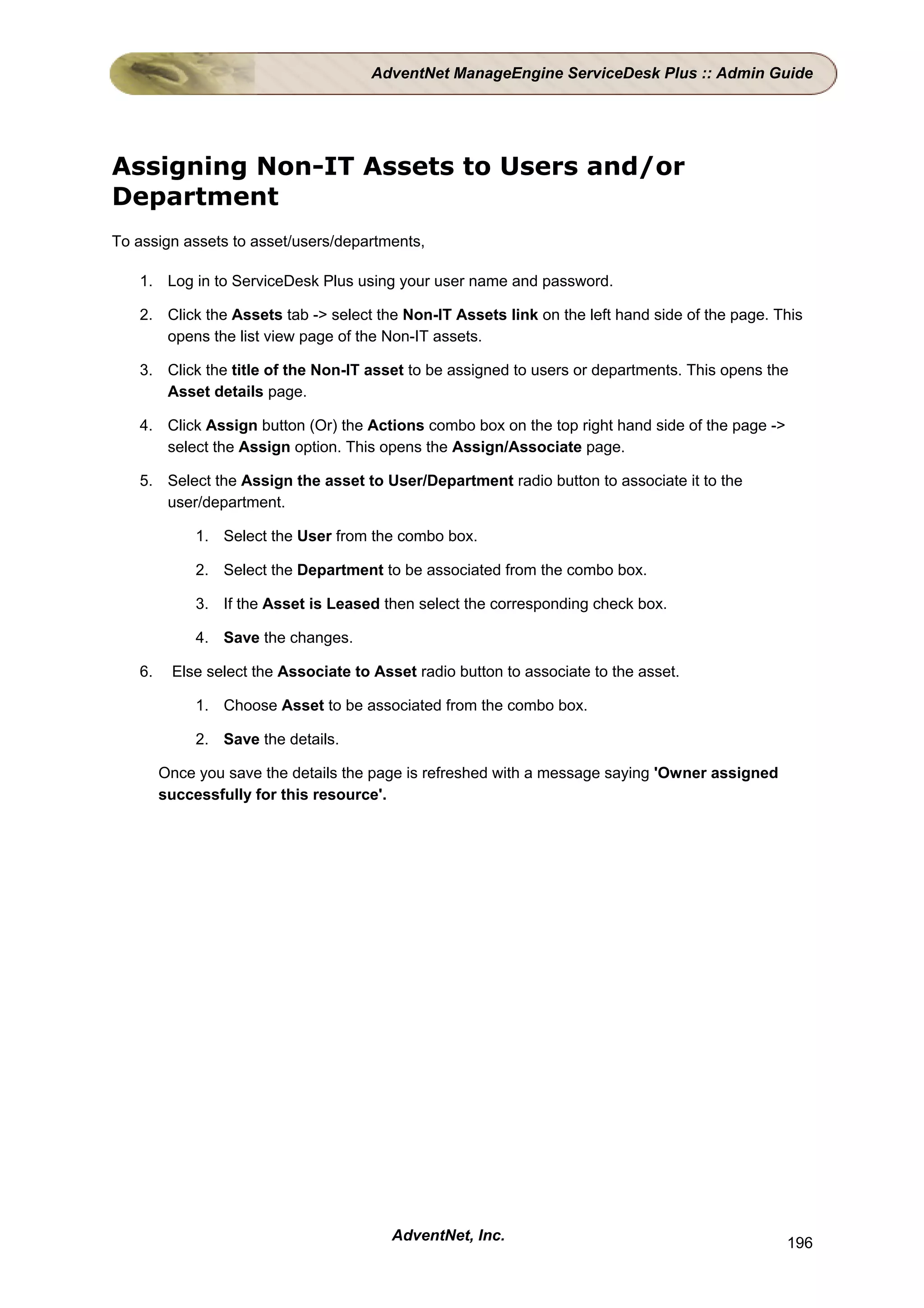 AdventNet ManageEngine ServiceDesk Plus :: Admin Guide




Assigning Non-IT Assets to Users and/or
Department
To assign assets to asset/users/departments,

   1. Log in to ServiceDesk Plus using your user name and password.

   2. Click the Assets tab -> select the Non-IT Assets link on the left hand side of the page. This
      opens the list view page of the Non-IT assets.

   3. Click the title of the Non-IT asset to be assigned to users or departments. This opens the
      Asset details page.

   4. Click Assign button (Or) the Actions combo box on the top right hand side of the page ->
      select the Assign option. This opens the Assign/Associate page.

   5. Select the Assign the asset to User/Department radio button to associate it to the
      user/department.

             1. Select the User from the combo box.

             2. Select the Department to be associated from the combo box.

             3. If the Asset is Leased then select the corresponding check box.

             4. Save the changes.

   6.    Else select the Associate to Asset radio button to associate to the asset.

             1. Choose Asset to be associated from the combo box.

             2. Save the details.

        Once you save the details the page is refreshed with a message saying 'Owner assigned
        successfully for this resource'.




                                         AdventNet, Inc.                                         196
 