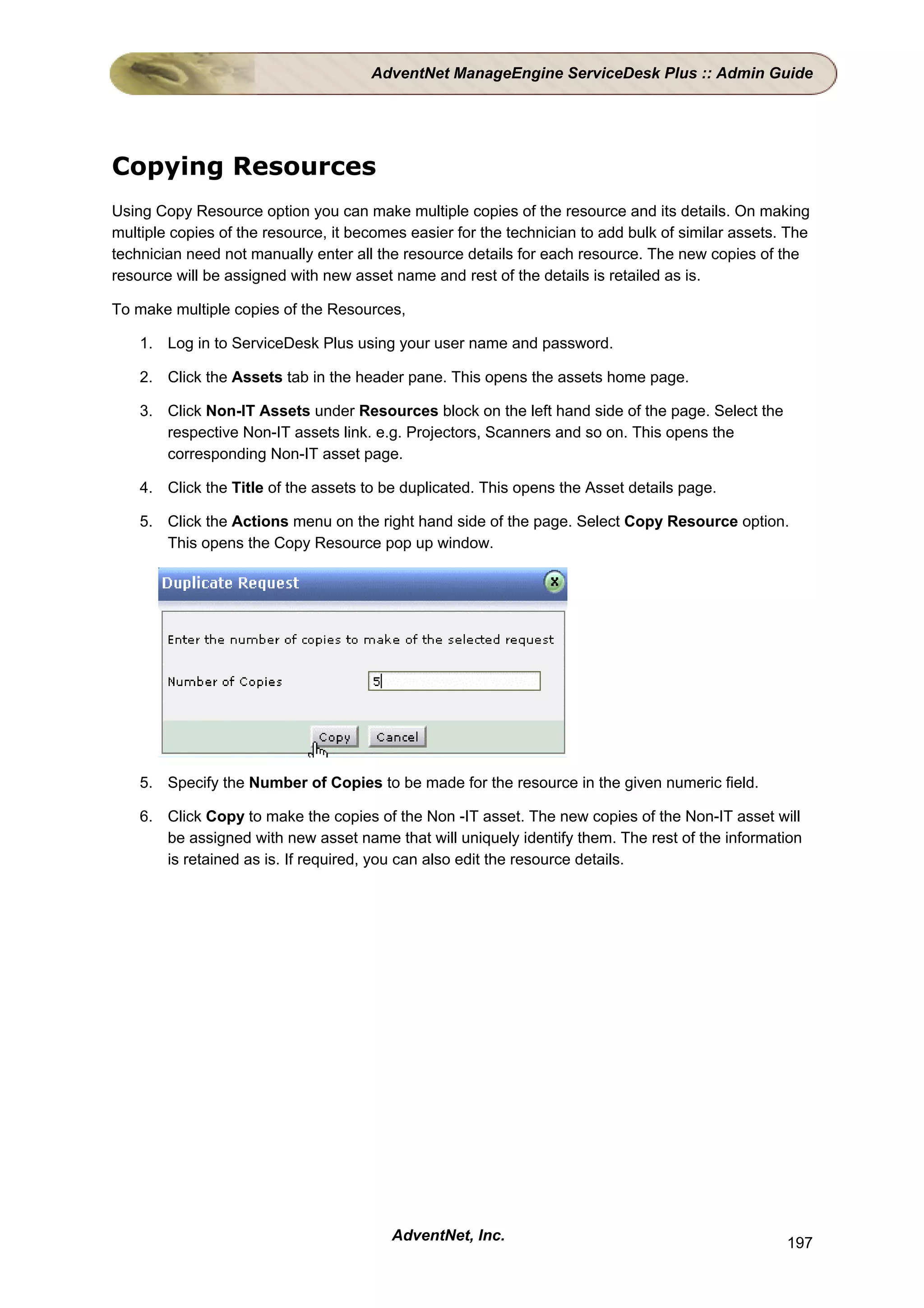 AdventNet ManageEngine ServiceDesk Plus :: Admin Guide




Copying Resources
Using Copy Resource option you can make multiple copies of the resource and its details. On making
multiple copies of the resource, it becomes easier for the technician to add bulk of similar assets. The
technician need not manually enter all the resource details for each resource. The new copies of the
resource will be assigned with new asset name and rest of the details is retailed as is.

To make multiple copies of the Resources,

    1. Log in to ServiceDesk Plus using your user name and password.

    2. Click the Assets tab in the header pane. This opens the assets home page.

    3. Click Non-IT Assets under Resources block on the left hand side of the page. Select the
       respective Non-IT assets link. e.g. Projectors, Scanners and so on. This opens the
       corresponding Non-IT asset page.

    4. Click the Title of the assets to be duplicated. This opens the Asset details page.

    5. Click the Actions menu on the right hand side of the page. Select Copy Resource option.
       This opens the Copy Resource pop up window.




    5. Specify the Number of Copies to be made for the resource in the given numeric field.

    6. Click Copy to make the copies of the Non -IT asset. The new copies of the Non-IT asset will
       be assigned with new asset name that will uniquely identify them. The rest of the information
       is retained as is. If required, you can also edit the resource details.




                                         AdventNet, Inc.                                            197
 