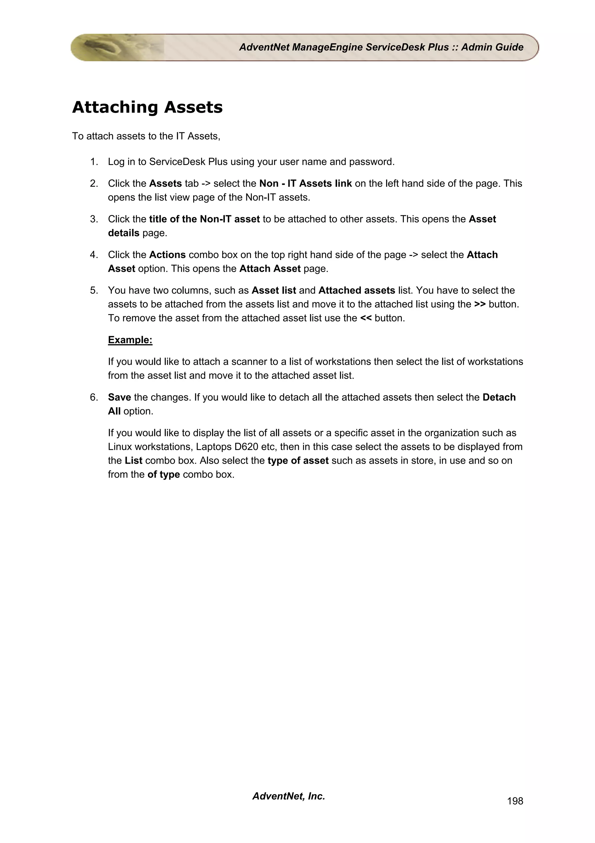 AdventNet ManageEngine ServiceDesk Plus :: Admin Guide




Attaching Assets
To attach assets to the IT Assets,

    1. Log in to ServiceDesk Plus using your user name and password.

    2. Click the Assets tab -> select the Non - IT Assets link on the left hand side of the page. This
       opens the list view page of the Non-IT assets.

    3. Click the title of the Non-IT asset to be attached to other assets. This opens the Asset
       details page.

    4. Click the Actions combo box on the top right hand side of the page -> select the Attach
       Asset option. This opens the Attach Asset page.

    5. You have two columns, such as Asset list and Attached assets list. You have to select the
       assets to be attached from the assets list and move it to the attached list using the >> button.
       To remove the asset from the attached asset list use the << button.

        Example:

        If you would like to attach a scanner to a list of workstations then select the list of workstations
        from the asset list and move it to the attached asset list.

    6. Save the changes. If you would like to detach all the attached assets then select the Detach
       All option.

        If you would like to display the list of all assets or a specific asset in the organization such as
        Linux workstations, Laptops D620 etc, then in this case select the assets to be displayed from
        the List combo box. Also select the type of asset such as assets in store, in use and so on
        from the of type combo box.




                                          AdventNet, Inc.                                              198
 