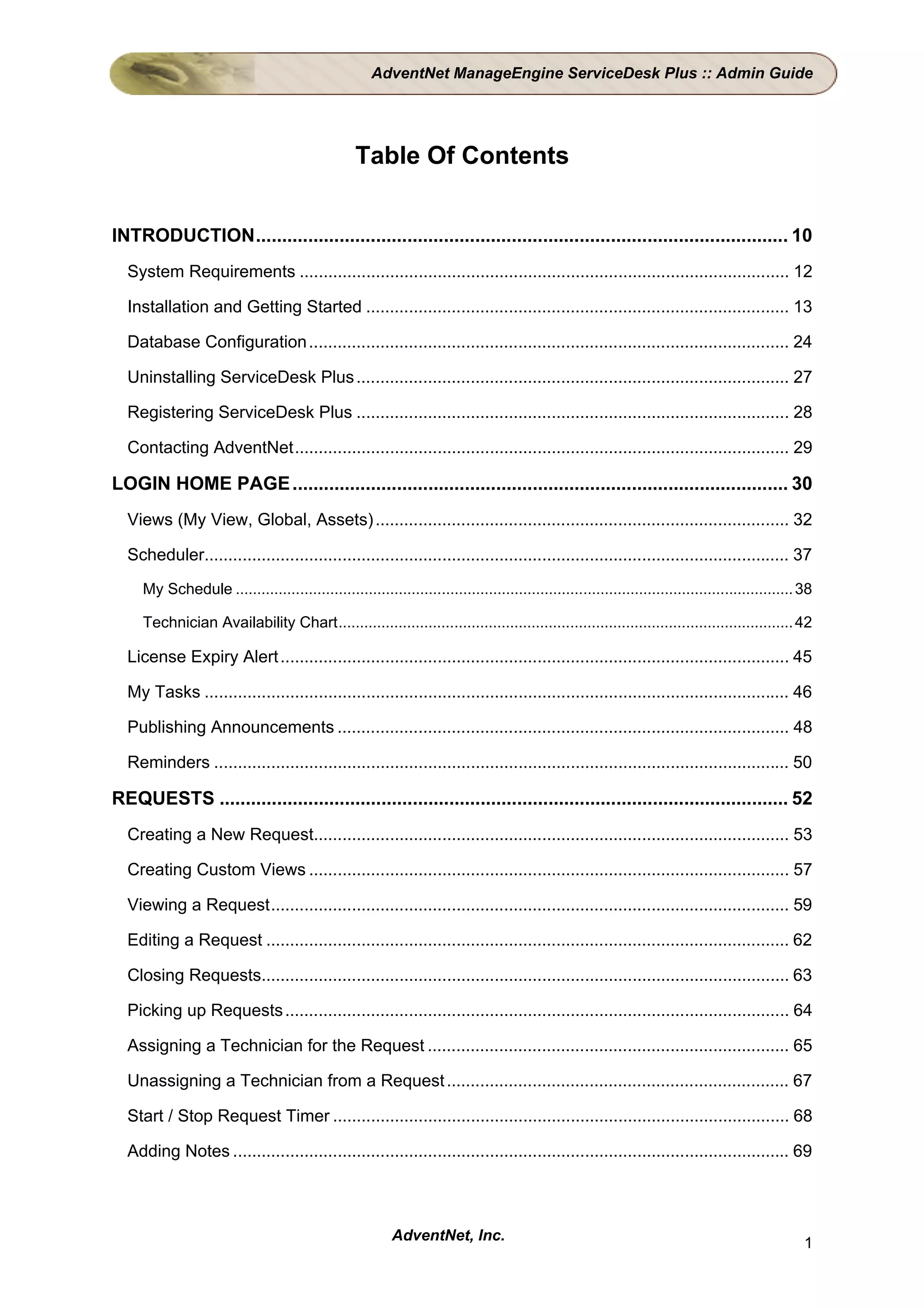AdventNet ManageEngine ServiceDesk Plus :: Admin Guide




                                                   Table Of Contents


INTRODUCTION...................................................................................................... 10
  System Requirements ....................................................................................................... 12

  Installation and Getting Started ......................................................................................... 13

  Database Configuration ..................................................................................................... 24

  Uninstalling ServiceDesk Plus ........................................................................................... 27

  Registering ServiceDesk Plus ........................................................................................... 28

  Contacting AdventNet........................................................................................................ 29

LOGIN HOME PAGE ............................................................................................... 30
  Views (My View, Global, Assets) ....................................................................................... 32

  Scheduler........................................................................................................................... 37
     My Schedule .................................................................................................................................. 38

     Technician Availability Chart.......................................................................................................... 42

  License Expiry Alert ........................................................................................................... 45

  My Tasks ........................................................................................................................... 46

  Publishing Announcements ............................................................................................... 48

  Reminders ......................................................................................................................... 50

REQUESTS ............................................................................................................. 52
  Creating a New Request.................................................................................................... 53

  Creating Custom Views ..................................................................................................... 57

  Viewing a Request............................................................................................................. 59

  Editing a Request .............................................................................................................. 62

  Closing Requests............................................................................................................... 63

  Picking up Requests .......................................................................................................... 64

  Assigning a Technician for the Request ............................................................................ 65

  Unassigning a Technician from a Request ........................................................................ 67

  Start / Stop Request Timer ................................................................................................ 68

  Adding Notes ..................................................................................................................... 69



                                                          AdventNet, Inc.                                                                           1
 