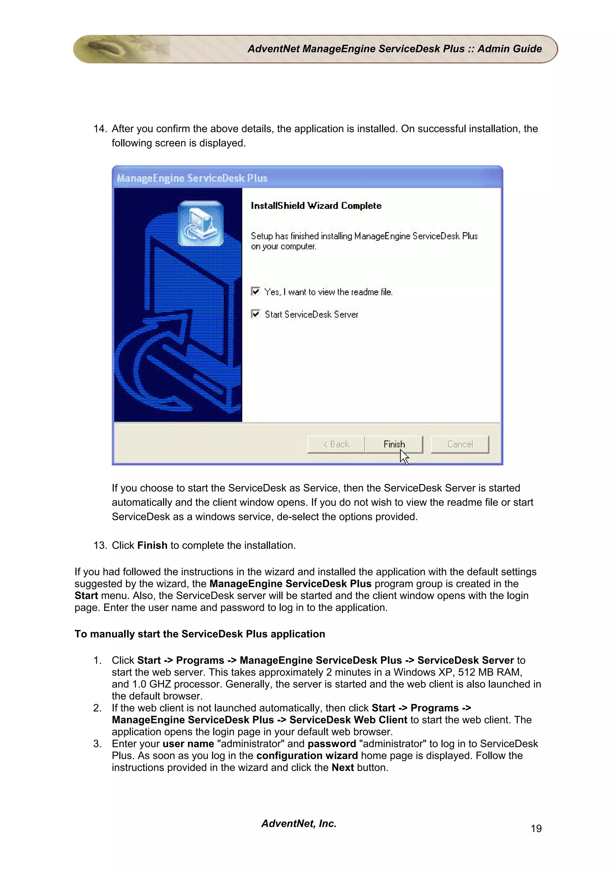 AdventNet ManageEngine ServiceDesk Plus :: Admin Guide




    14. After you confirm the above details, the application is installed. On successful installation, the
        following screen is displayed.




        If you choose to start the ServiceDesk as Service, then the ServiceDesk Server is started
        automatically and the client window opens. If you do not wish to view the readme file or start
        ServiceDesk as a windows service, de-select the options provided.

    13. Click Finish to complete the installation.

If you had followed the instructions in the wizard and installed the application with the default settings
suggested by the wizard, the ManageEngine ServiceDesk Plus program group is created in the
Start menu. Also, the ServiceDesk server will be started and the client window opens with the login
page. Enter the user name and password to log in to the application.

To manually start the ServiceDesk Plus application

    1. Click Start -> Programs -> ManageEngine ServiceDesk Plus -> ServiceDesk Server to
       start the web server. This takes approximately 2 minutes in a Windows XP, 512 MB RAM,
       and 1.0 GHZ processor. Generally, the server is started and the web client is also launched in
       the default browser.
    2. If the web client is not launched automatically, then click Start -> Programs ->
       ManageEngine ServiceDesk Plus -> ServiceDesk Web Client to start the web client. The
       application opens the login page in your default web browser.
    3. Enter your user name "administrator" and password "administrator" to log in to ServiceDesk
       Plus. As soon as you log in the configuration wizard home page is displayed. Follow the
       instructions provided in the wizard and click the Next button.




                                          AdventNet, Inc.                                               19
 