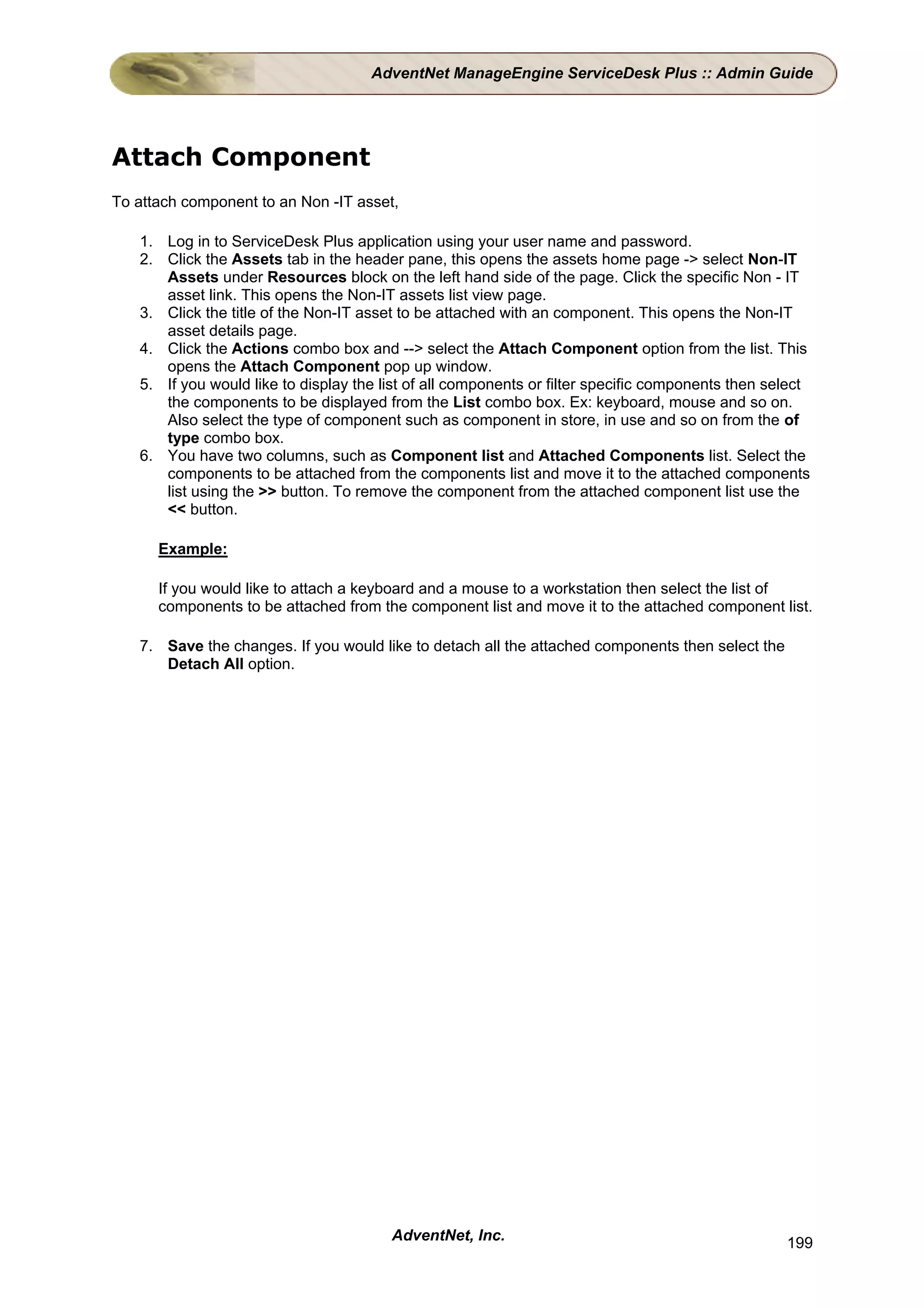 AdventNet ManageEngine ServiceDesk Plus :: Admin Guide




Attach Component
To attach component to an Non -IT asset,

   1. Log in to ServiceDesk Plus application using your user name and password.
   2. Click the Assets tab in the header pane, this opens the assets home page -> select Non-IT
      Assets under Resources block on the left hand side of the page. Click the specific Non - IT
      asset link. This opens the Non-IT assets list view page.
   3. Click the title of the Non-IT asset to be attached with an component. This opens the Non-IT
      asset details page.
   4. Click the Actions combo box and --> select the Attach Component option from the list. This
      opens the Attach Component pop up window.
   5. If you would like to display the list of all components or filter specific components then select
      the components to be displayed from the List combo box. Ex: keyboard, mouse and so on.
      Also select the type of component such as component in store, in use and so on from the of
      type combo box.
   6. You have two columns, such as Component list and Attached Components list. Select the
      components to be attached from the components list and move it to the attached components
      list using the >> button. To remove the component from the attached component list use the
      << button.

      Example:

      If you would like to attach a keyboard and a mouse to a workstation then select the list of
      components to be attached from the component list and move it to the attached component list.

   7. Save the changes. If you would like to detach all the attached components then select the
      Detach All option.




                                        AdventNet, Inc.                                            199
 