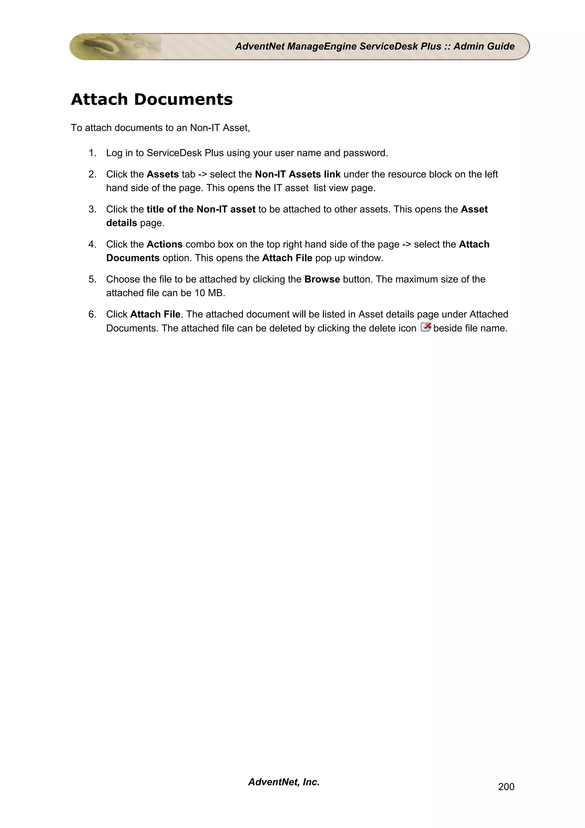 AdventNet ManageEngine ServiceDesk Plus :: Admin Guide




Attach Documents
To attach documents to an Non-IT Asset,

   1. Log in to ServiceDesk Plus using your user name and password.

   2. Click the Assets tab -> select the Non-IT Assets link under the resource block on the left
      hand side of the page. This opens the IT asset list view page.

   3. Click the title of the Non-IT asset to be attached to other assets. This opens the Asset
      details page.

   4. Click the Actions combo box on the top right hand side of the page -> select the Attach
      Documents option. This opens the Attach File pop up window.

   5. Choose the file to be attached by clicking the Browse button. The maximum size of the
      attached file can be 10 MB.

   6. Click Attach File. The attached document will be listed in Asset details page under Attached
      Documents. The attached file can be deleted by clicking the delete icon     beside file name.




                                       AdventNet, Inc.                                             200
 