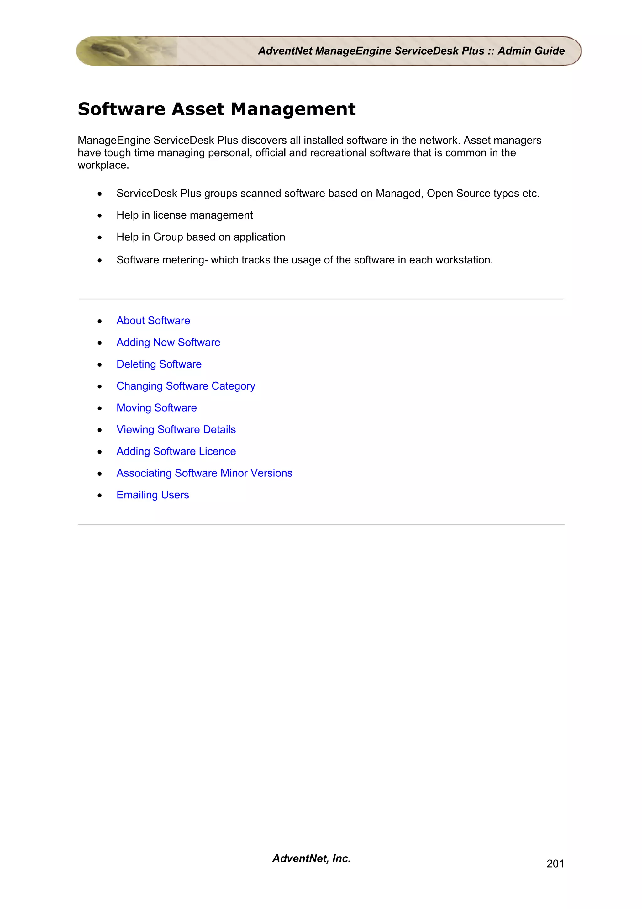 AdventNet ManageEngine ServiceDesk Plus :: Admin Guide




Software Asset Management
ManageEngine ServiceDesk Plus discovers all installed software in the network. Asset managers
have tough time managing personal, official and recreational software that is common in the
workplace.

   •   ServiceDesk Plus groups scanned software based on Managed, Open Source types etc.

   •   Help in license management

   •   Help in Group based on application

   •   Software metering- which tracks the usage of the software in each workstation.




   •   About Software

   •   Adding New Software

   •   Deleting Software

   •   Changing Software Category

   •   Moving Software

   •   Viewing Software Details

   •   Adding Software Licence

   •   Associating Software Minor Versions

   •   Emailing Users




                                       AdventNet, Inc.                                          201
 