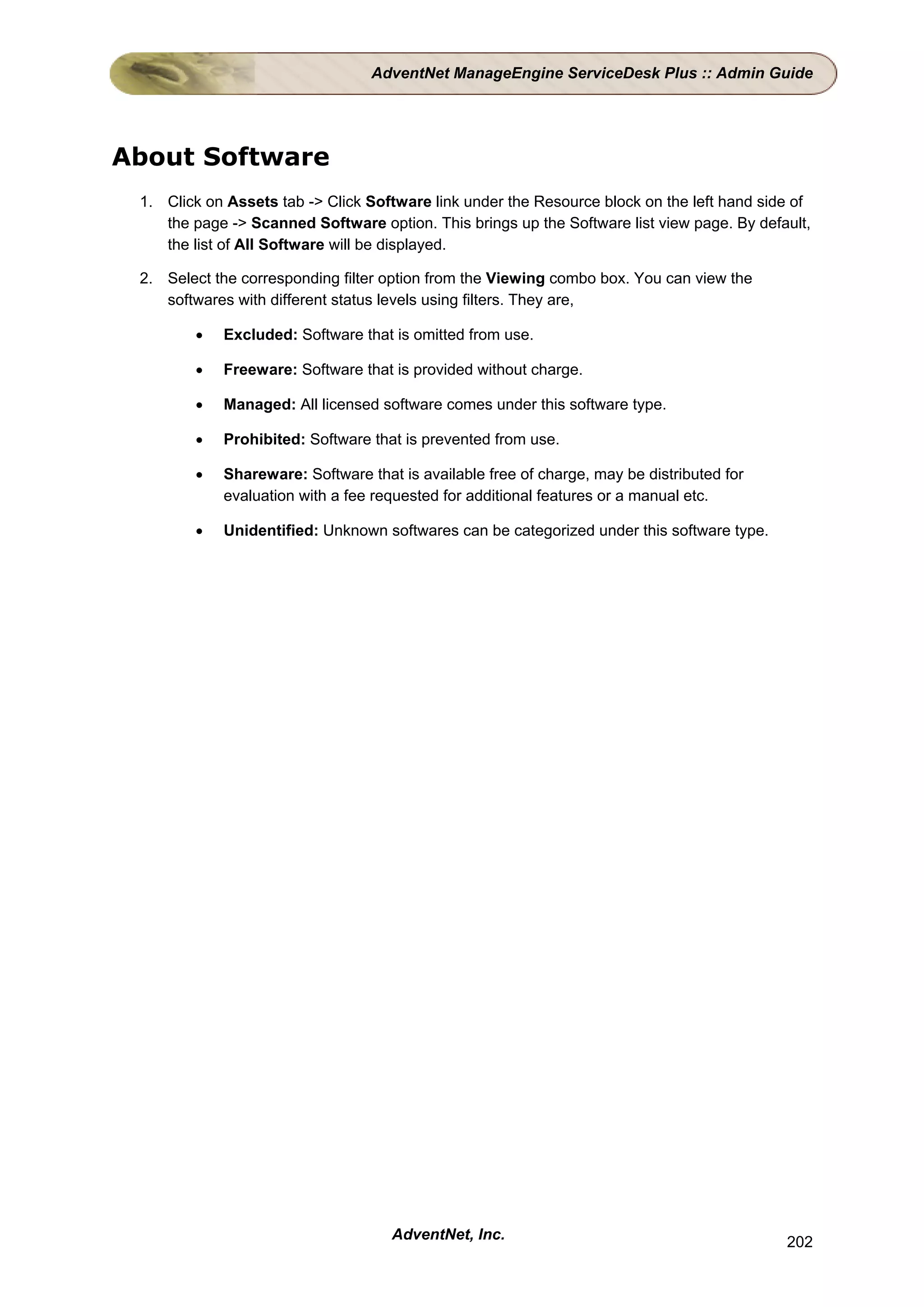 AdventNet ManageEngine ServiceDesk Plus :: Admin Guide




About Software
 1. Click on Assets tab -> Click Software link under the Resource block on the left hand side of
    the page -> Scanned Software option. This brings up the Software list view page. By default,
    the list of All Software will be displayed.

 2. Select the corresponding filter option from the Viewing combo box. You can view the
    softwares with different status levels using filters. They are,

        •   Excluded: Software that is omitted from use.

        •   Freeware: Software that is provided without charge.

        •   Managed: All licensed software comes under this software type.

        •   Prohibited: Software that is prevented from use.

        •   Shareware: Software that is available free of charge, may be distributed for
            evaluation with a fee requested for additional features or a manual etc.

        •   Unidentified: Unknown softwares can be categorized under this software type.




                                    AdventNet, Inc.                                         202
 