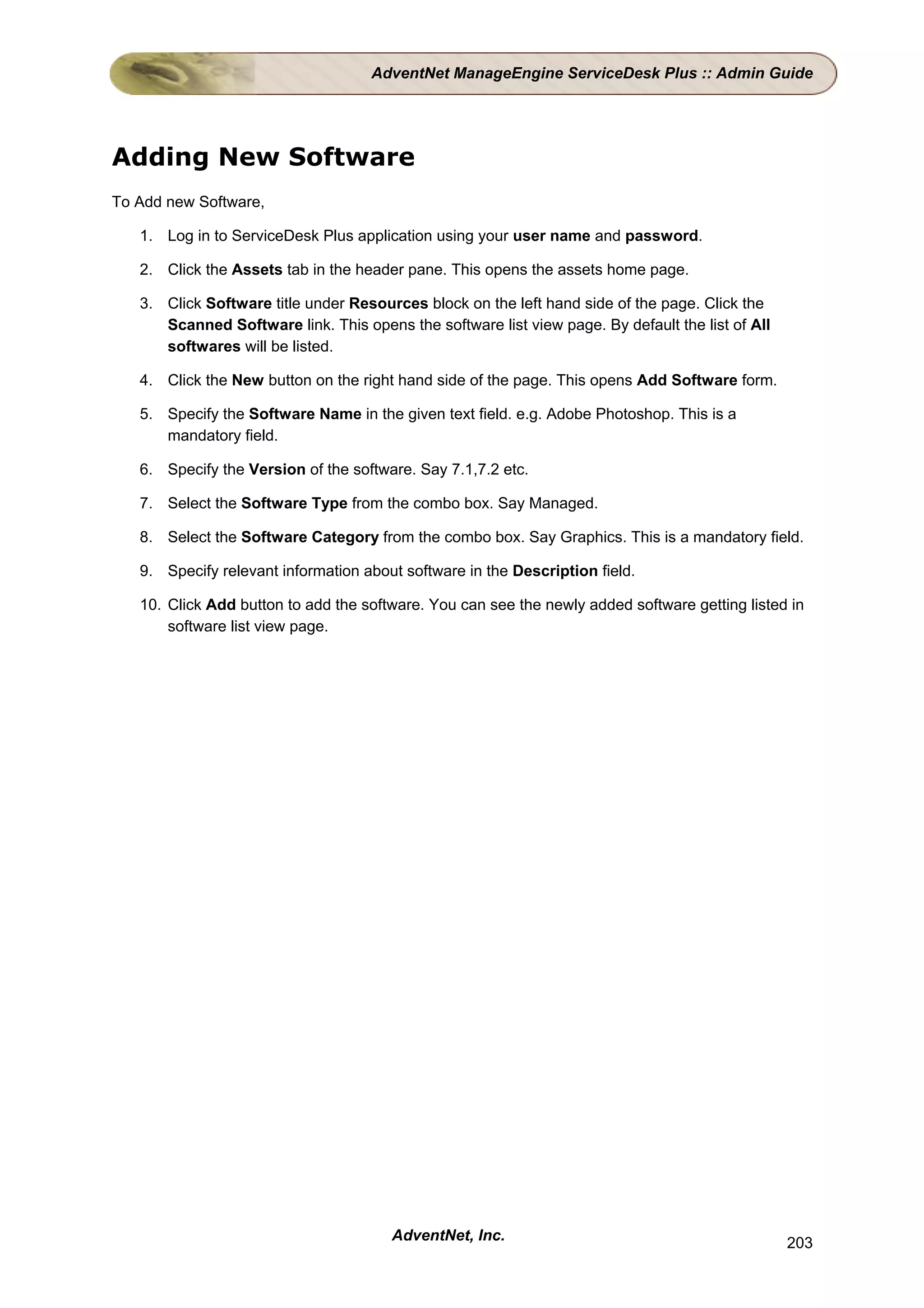 AdventNet ManageEngine ServiceDesk Plus :: Admin Guide




Adding New Software
To Add new Software,

   1. Log in to ServiceDesk Plus application using your user name and password.

   2. Click the Assets tab in the header pane. This opens the assets home page.

   3. Click Software title under Resources block on the left hand side of the page. Click the
      Scanned Software link. This opens the software list view page. By default the list of All
      softwares will be listed.

   4. Click the New button on the right hand side of the page. This opens Add Software form.

   5. Specify the Software Name in the given text field. e.g. Adobe Photoshop. This is a
      mandatory field.

   6. Specify the Version of the software. Say 7.1,7.2 etc.

   7. Select the Software Type from the combo box. Say Managed.

   8. Select the Software Category from the combo box. Say Graphics. This is a mandatory field.

   9. Specify relevant information about software in the Description field.

   10. Click Add button to add the software. You can see the newly added software getting listed in
       software list view page.




                                       AdventNet, Inc.                                            203
 