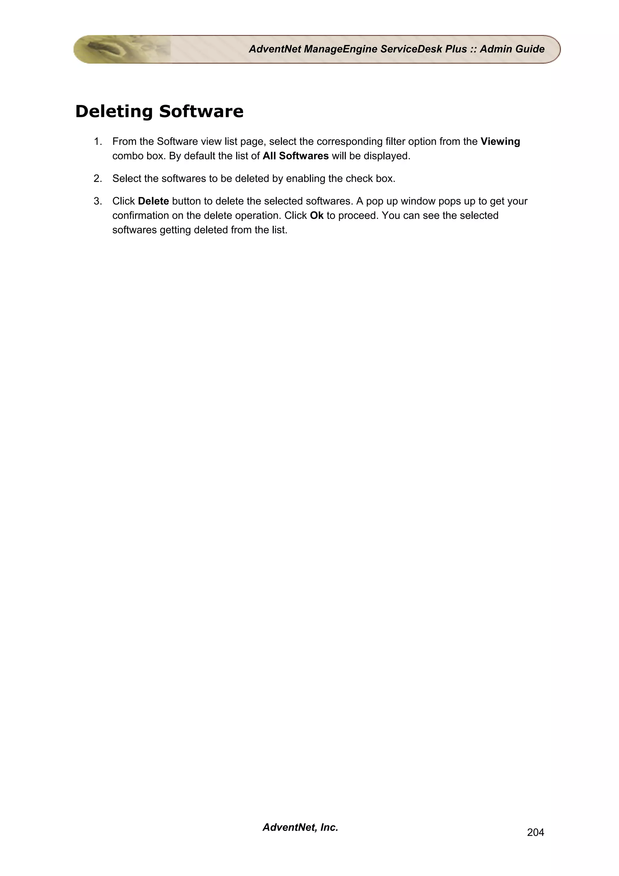 AdventNet ManageEngine ServiceDesk Plus :: Admin Guide




Deleting Software
 1. From the Software view list page, select the corresponding filter option from the Viewing
    combo box. By default the list of All Softwares will be displayed.

 2. Select the softwares to be deleted by enabling the check box.

 3. Click Delete button to delete the selected softwares. A pop up window pops up to get your
    confirmation on the delete operation. Click Ok to proceed. You can see the selected
    softwares getting deleted from the list.




                                     AdventNet, Inc.                                            204
 