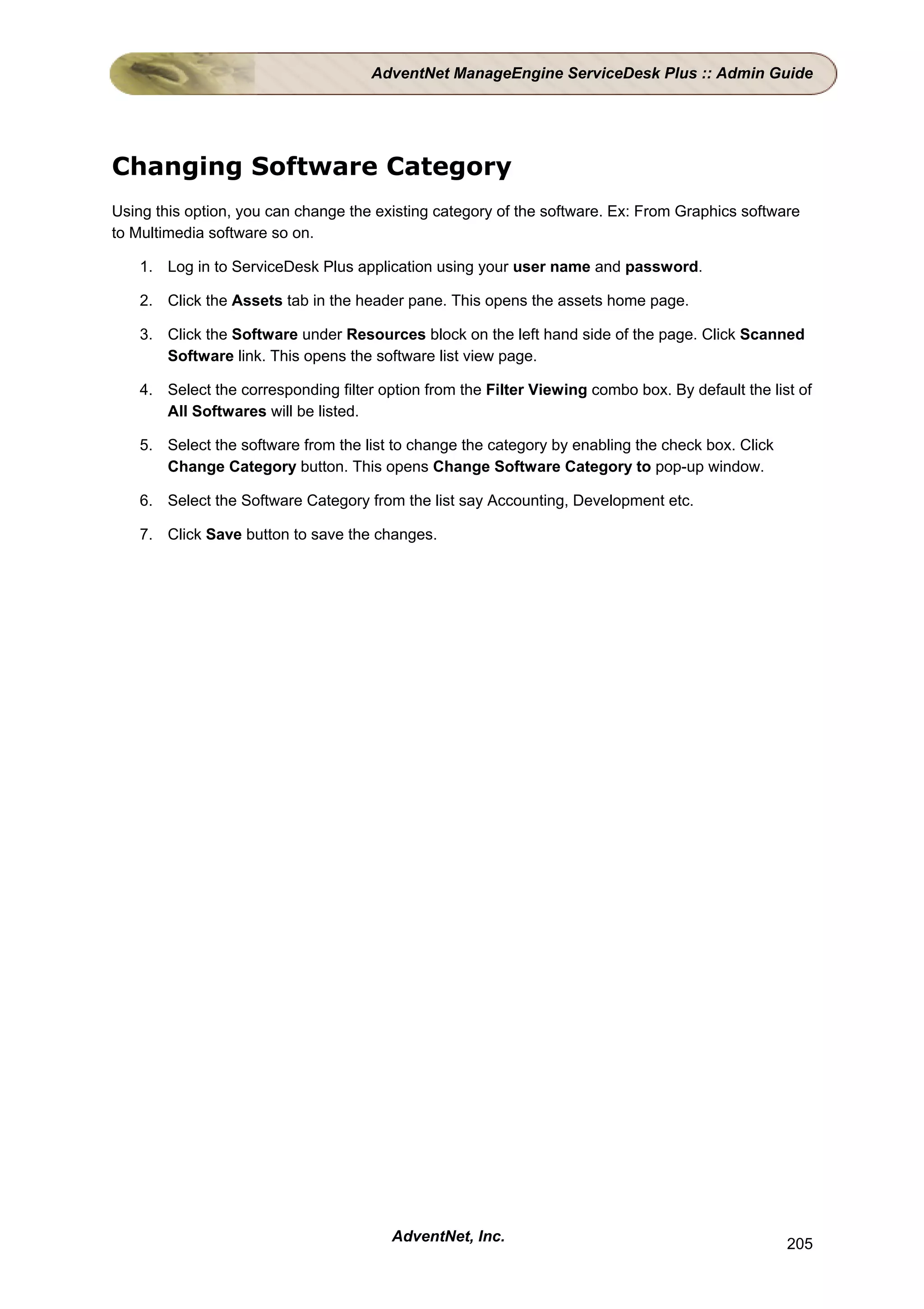AdventNet ManageEngine ServiceDesk Plus :: Admin Guide




Changing Software Category
Using this option, you can change the existing category of the software. Ex: From Graphics software
to Multimedia software so on.

    1. Log in to ServiceDesk Plus application using your user name and password.

    2. Click the Assets tab in the header pane. This opens the assets home page.

    3. Click the Software under Resources block on the left hand side of the page. Click Scanned
       Software link. This opens the software list view page.

    4. Select the corresponding filter option from the Filter Viewing combo box. By default the list of
       All Softwares will be listed.

    5. Select the software from the list to change the category by enabling the check box. Click
       Change Category button. This opens Change Software Category to pop-up window.

    6. Select the Software Category from the list say Accounting, Development etc.

    7. Click Save button to save the changes.




                                         AdventNet, Inc.                                           205
 