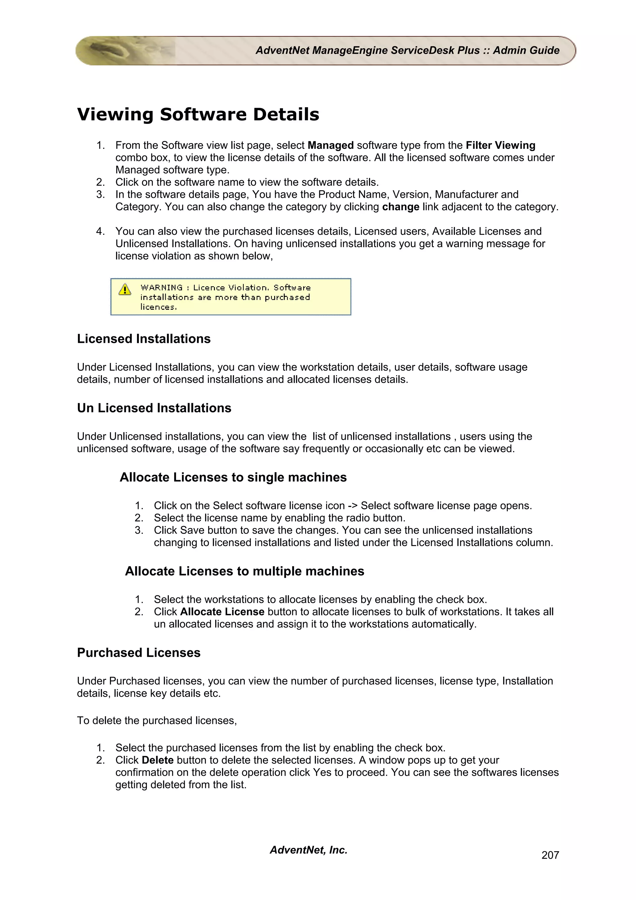 AdventNet ManageEngine ServiceDesk Plus :: Admin Guide




Viewing Software Details
    1. From the Software view list page, select Managed software type from the Filter Viewing
       combo box, to view the license details of the software. All the licensed software comes under
       Managed software type.
    2. Click on the software name to view the software details.
    3. In the software details page, You have the Product Name, Version, Manufacturer and
       Category. You can also change the category by clicking change link adjacent to the category.

    4. You can also view the purchased licenses details, Licensed users, Available Licenses and
       Unlicensed Installations. On having unlicensed installations you get a warning message for
       license violation as shown below,




Licensed Installations

Under Licensed Installations, you can view the workstation details, user details, software usage
details, number of licensed installations and allocated licenses details.

Un Licensed Installations

Under Unlicensed installations, you can view the list of unlicensed installations , users using the
unlicensed software, usage of the software say frequently or occasionally etc can be viewed.

         Allocate Licenses to single machines

            1. Click on the Select software license icon -> Select software license page opens.
            2. Select the license name by enabling the radio button.
            3. Click Save button to save the changes. You can see the unlicensed installations
               changing to licensed installations and listed under the Licensed Installations column.

          Allocate Licenses to multiple machines

            1. Select the workstations to allocate licenses by enabling the check box.
            2. Click Allocate License button to allocate licenses to bulk of workstations. It takes all
               un allocated licenses and assign it to the workstations automatically.

Purchased Licenses

Under Purchased licenses, you can view the number of purchased licenses, license type, Installation
details, license key details etc.

To delete the purchased licenses,

    1. Select the purchased licenses from the list by enabling the check box.
    2. Click Delete button to delete the selected licenses. A window pops up to get your
       confirmation on the delete operation click Yes to proceed. You can see the softwares licenses
       getting deleted from the list.




                                         AdventNet, Inc.                                              207
 
