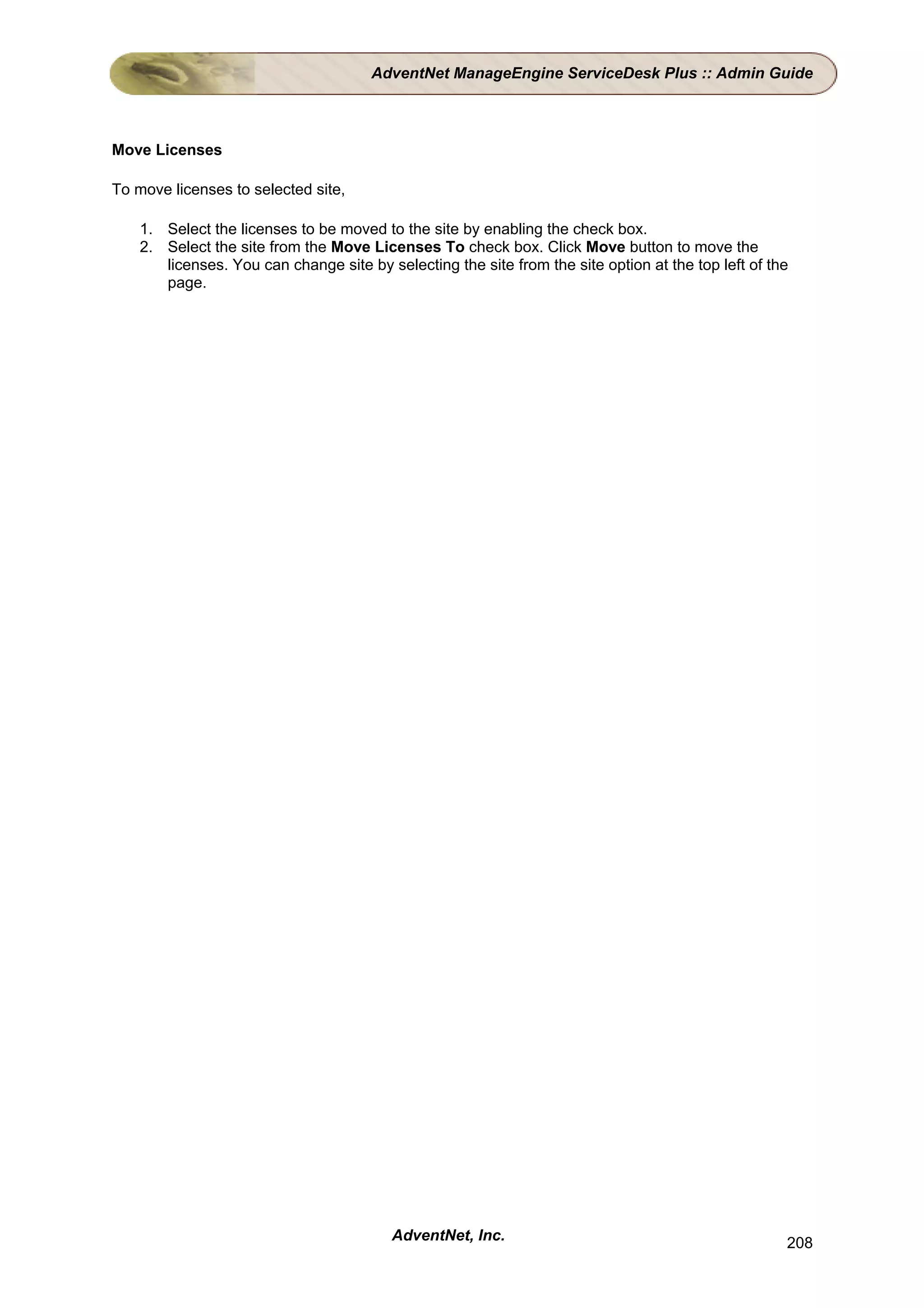 AdventNet ManageEngine ServiceDesk Plus :: Admin Guide



Move Licenses

To move licenses to selected site,

    1. Select the licenses to be moved to the site by enabling the check box.
    2. Select the site from the Move Licenses To check box. Click Move button to move the
       licenses. You can change site by selecting the site from the site option at the top left of the
       page.




                                          AdventNet, Inc.                                            208
 