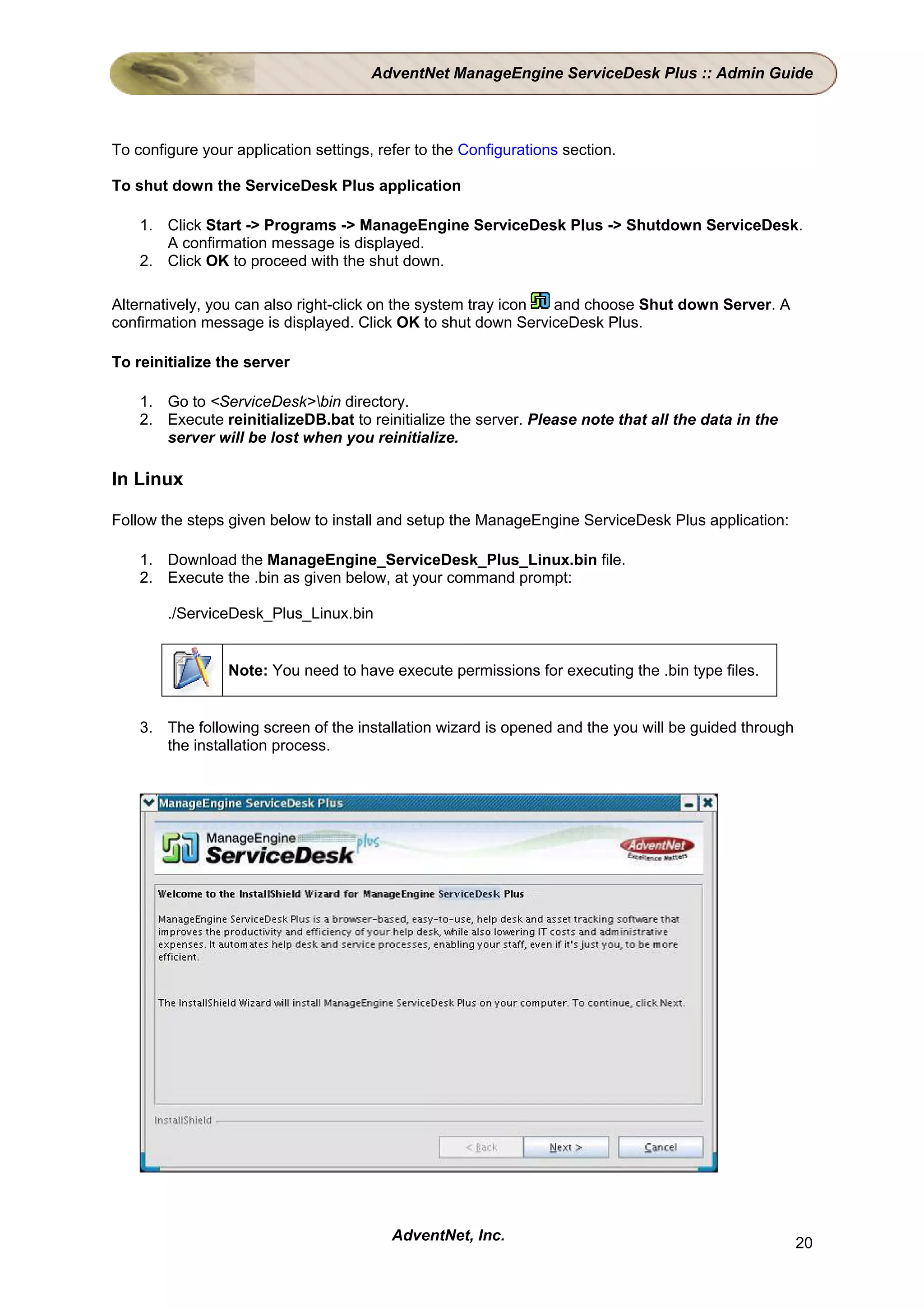 AdventNet ManageEngine ServiceDesk Plus :: Admin Guide



To configure your application settings, refer to the Configurations section.

To shut down the ServiceDesk Plus application

    1. Click Start -> Programs -> ManageEngine ServiceDesk Plus -> Shutdown ServiceDesk.
       A confirmation message is displayed.
    2. Click OK to proceed with the shut down.

Alternatively, you can also right-click on the system tray icon and choose Shut down Server. A
confirmation message is displayed. Click OK to shut down ServiceDesk Plus.

To reinitialize the server

    1. Go to <ServiceDesk>bin directory.
    2. Execute reinitializeDB.bat to reinitialize the server. Please note that all the data in the
       server will be lost when you reinitialize.

In Linux

Follow the steps given below to install and setup the ManageEngine ServiceDesk Plus application:

    1. Download the ManageEngine_ServiceDesk_Plus_Linux.bin file.
    2. Execute the .bin as given below, at your command prompt:

        ./ServiceDesk_Plus_Linux.bin


                 Note: You need to have execute permissions for executing the .bin type files.


    3. The following screen of the installation wizard is opened and the you will be guided through
       the installation process.




                                          AdventNet, Inc.                                             20
 