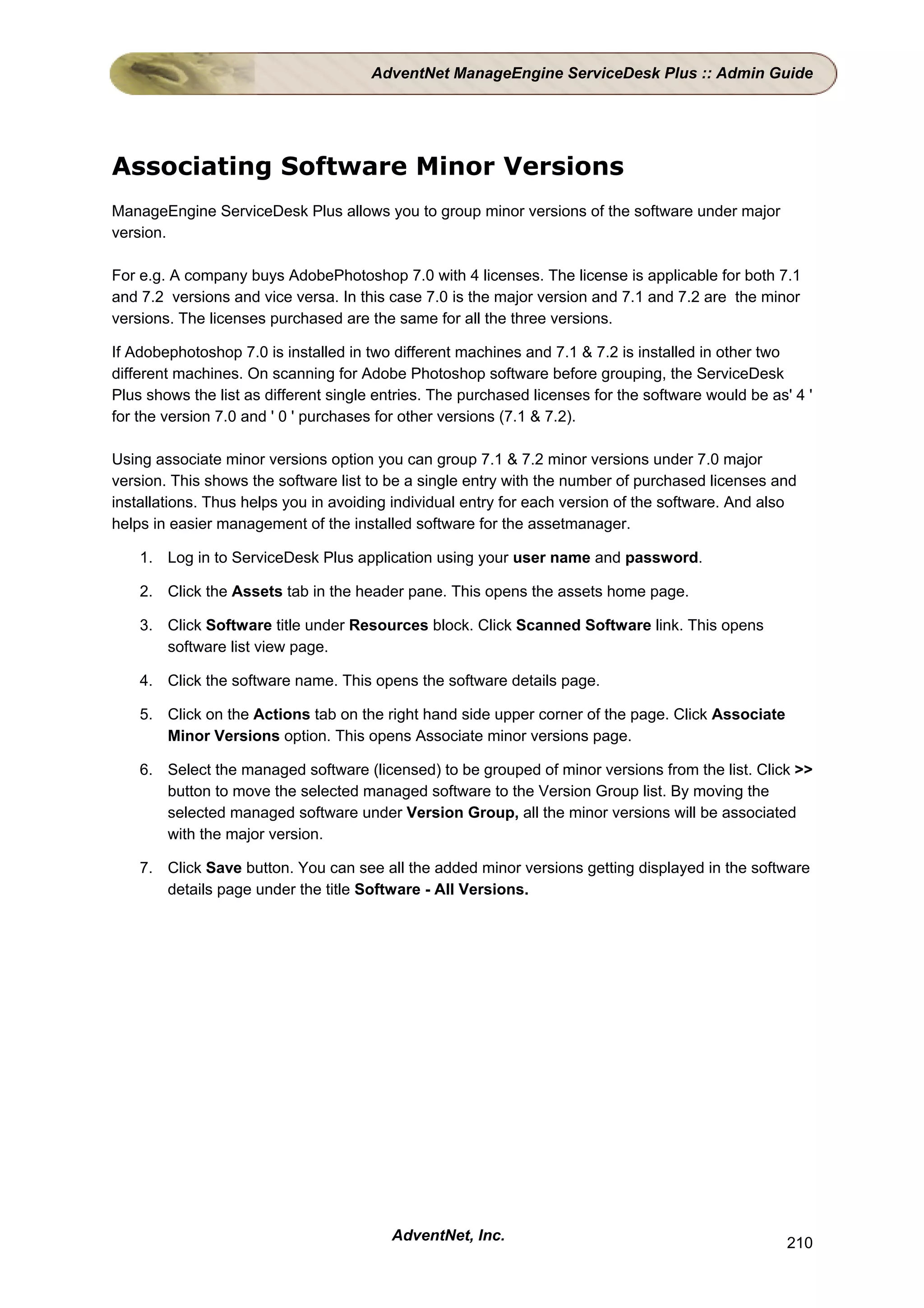 AdventNet ManageEngine ServiceDesk Plus :: Admin Guide




Associating Software Minor Versions
ManageEngine ServiceDesk Plus allows you to group minor versions of the software under major
version.

For e.g. A company buys AdobePhotoshop 7.0 with 4 licenses. The license is applicable for both 7.1
and 7.2 versions and vice versa. In this case 7.0 is the major version and 7.1 and 7.2 are the minor
versions. The licenses purchased are the same for all the three versions.

If Adobephotoshop 7.0 is installed in two different machines and 7.1 & 7.2 is installed in other two
different machines. On scanning for Adobe Photoshop software before grouping, the ServiceDesk
Plus shows the list as different single entries. The purchased licenses for the software would be as' 4 '
for the version 7.0 and ' 0 ' purchases for other versions (7.1 & 7.2).

Using associate minor versions option you can group 7.1 & 7.2 minor versions under 7.0 major
version. This shows the software list to be a single entry with the number of purchased licenses and
installations. Thus helps you in avoiding individual entry for each version of the software. And also
helps in easier management of the installed software for the assetmanager.

    1. Log in to ServiceDesk Plus application using your user name and password.

    2. Click the Assets tab in the header pane. This opens the assets home page.

    3. Click Software title under Resources block. Click Scanned Software link. This opens
       software list view page.

    4. Click the software name. This opens the software details page.

    5. Click on the Actions tab on the right hand side upper corner of the page. Click Associate
       Minor Versions option. This opens Associate minor versions page.

    6. Select the managed software (licensed) to be grouped of minor versions from the list. Click >>
       button to move the selected managed software to the Version Group list. By moving the
       selected managed software under Version Group, all the minor versions will be associated
       with the major version.

    7. Click Save button. You can see all the added minor versions getting displayed in the software
       details page under the title Software - All Versions.




                                         AdventNet, Inc.                                             210
 
