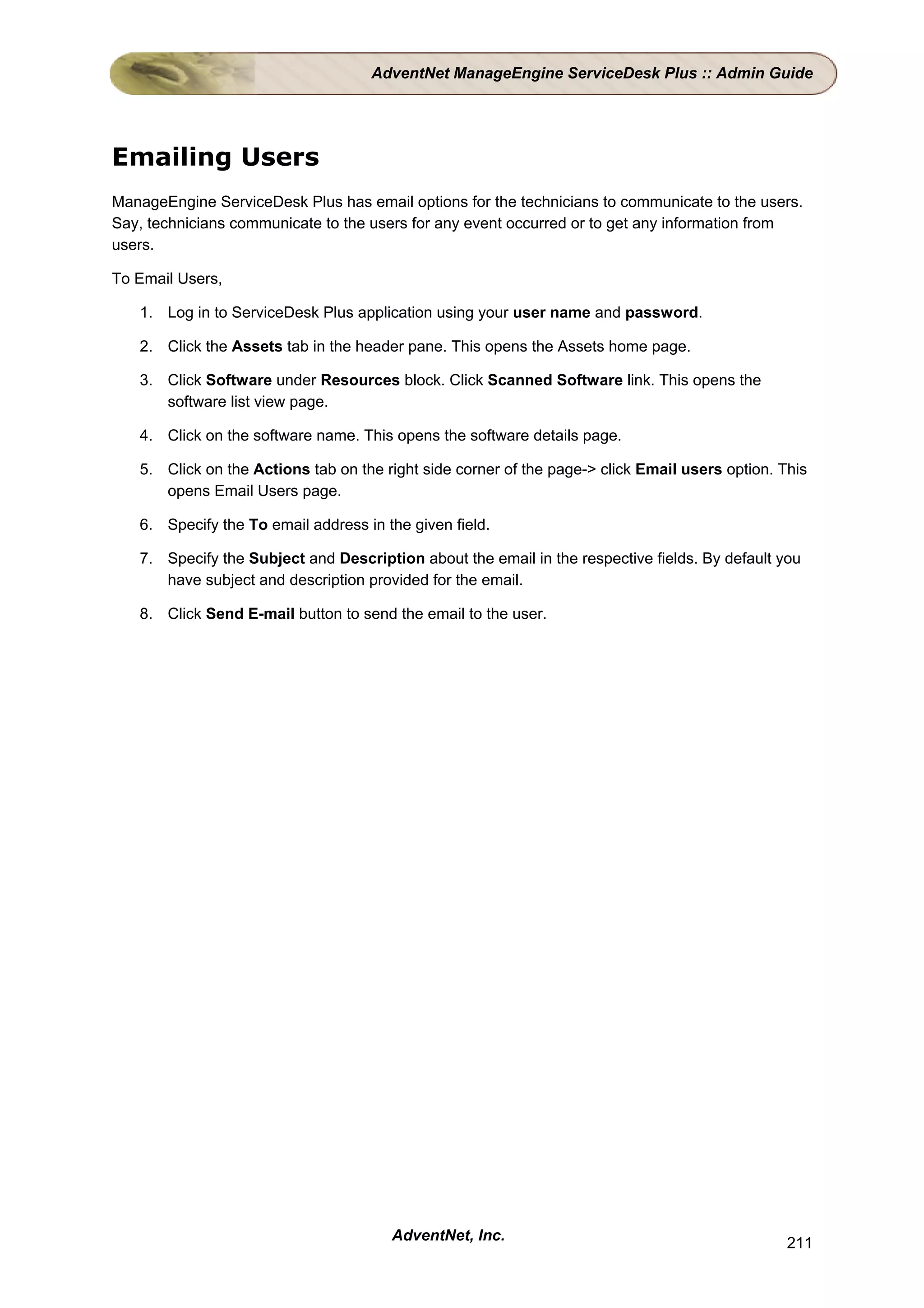 AdventNet ManageEngine ServiceDesk Plus :: Admin Guide




Emailing Users
ManageEngine ServiceDesk Plus has email options for the technicians to communicate to the users.
Say, technicians communicate to the users for any event occurred or to get any information from
users.

To Email Users,

   1. Log in to ServiceDesk Plus application using your user name and password.

   2. Click the Assets tab in the header pane. This opens the Assets home page.

   3. Click Software under Resources block. Click Scanned Software link. This opens the
      software list view page.

   4. Click on the software name. This opens the software details page.

   5. Click on the Actions tab on the right side corner of the page-> click Email users option. This
      opens Email Users page.

   6. Specify the To email address in the given field.

   7. Specify the Subject and Description about the email in the respective fields. By default you
      have subject and description provided for the email.

   8. Click Send E-mail button to send the email to the user.




                                       AdventNet, Inc.                                           211
 