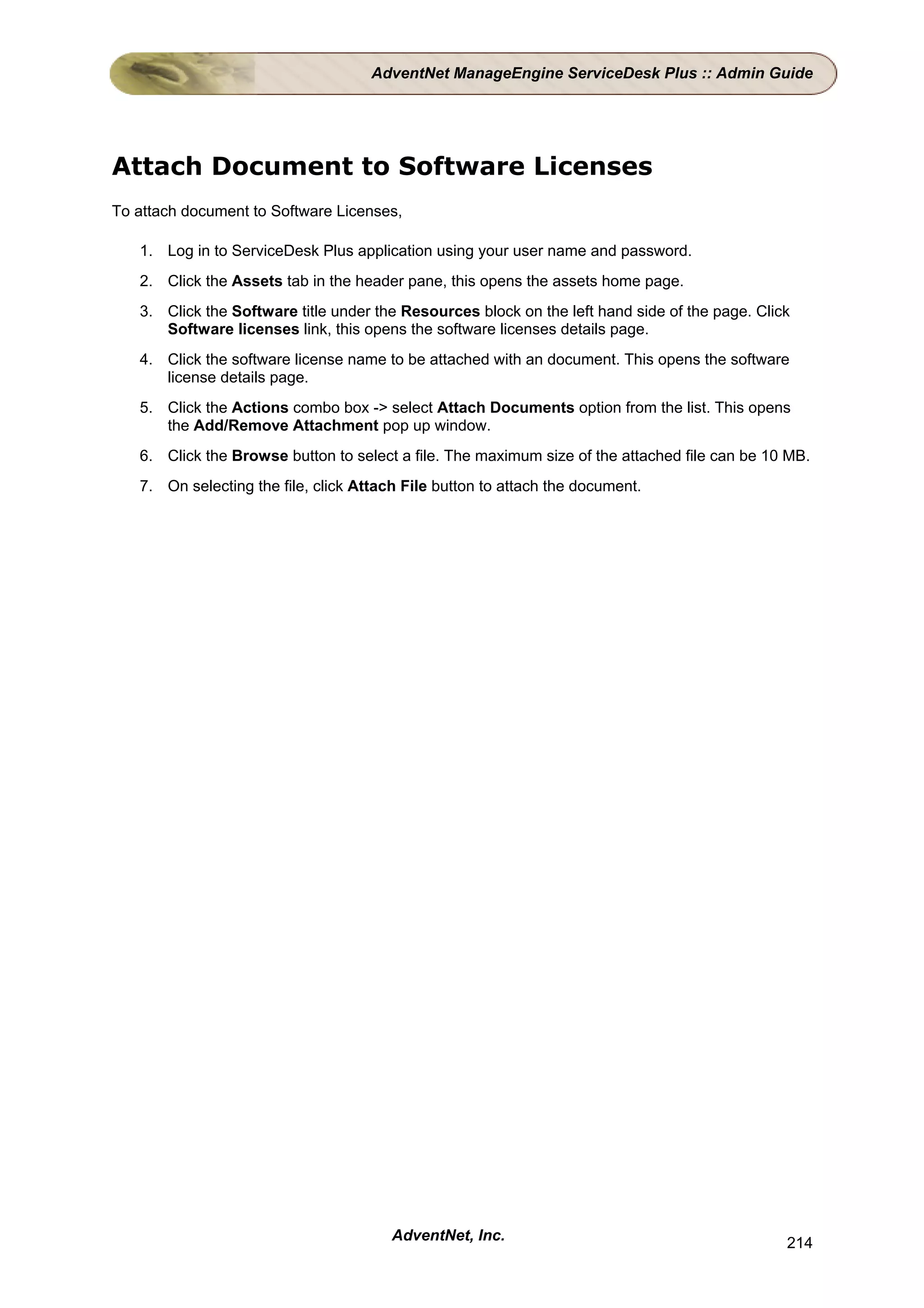 AdventNet ManageEngine ServiceDesk Plus :: Admin Guide




Attach Document to Software Licenses
To attach document to Software Licenses,

   1. Log in to ServiceDesk Plus application using your user name and password.
   2. Click the Assets tab in the header pane, this opens the assets home page.
   3. Click the Software title under the Resources block on the left hand side of the page. Click
      Software licenses link, this opens the software licenses details page.
   4. Click the software license name to be attached with an document. This opens the software
      license details page.
   5. Click the Actions combo box -> select Attach Documents option from the list. This opens
      the Add/Remove Attachment pop up window.
   6. Click the Browse button to select a file. The maximum size of the attached file can be 10 MB.
   7. On selecting the file, click Attach File button to attach the document.




                                        AdventNet, Inc.                                         214
 