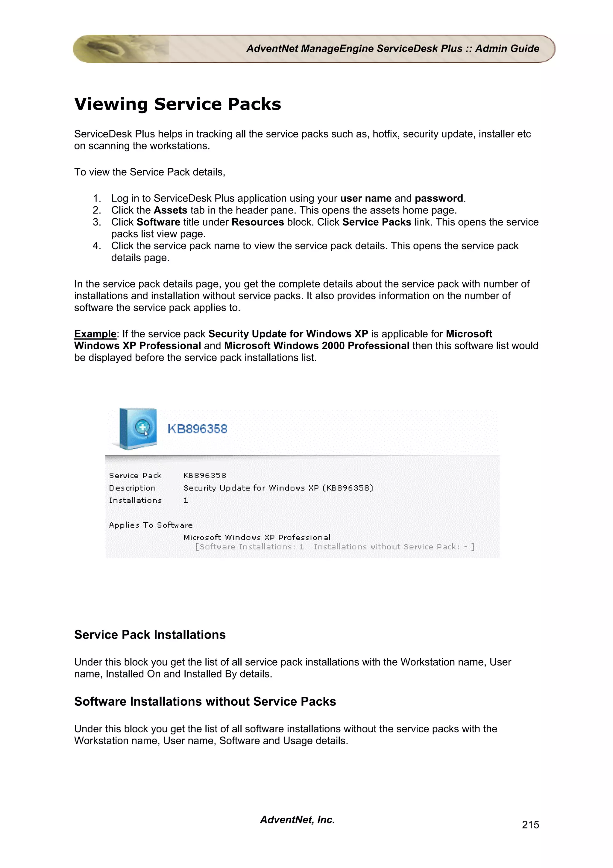 AdventNet ManageEngine ServiceDesk Plus :: Admin Guide




Viewing Service Packs
ServiceDesk Plus helps in tracking all the service packs such as, hotfix, security update, installer etc
on scanning the workstations.

To view the Service Pack details,

    1. Log in to ServiceDesk Plus application using your user name and password.
    2. Click the Assets tab in the header pane. This opens the assets home page.
    3. Click Software title under Resources block. Click Service Packs link. This opens the service
       packs list view page.
    4. Click the service pack name to view the service pack details. This opens the service pack
       details page.

In the service pack details page, you get the complete details about the service pack with number of
installations and installation without service packs. It also provides information on the number of
software the service pack applies to.

Example: If the service pack Security Update for Windows XP is applicable for Microsoft
Windows XP Professional and Microsoft Windows 2000 Professional then this software list would
be displayed before the service pack installations list.




Service Pack Installations

Under this block you get the list of all service pack installations with the Workstation name, User
name, Installed On and Installed By details.

Software Installations without Service Packs

Under this block you get the list of all software installations without the service packs with the
Workstation name, User name, Software and Usage details.




                                          AdventNet, Inc.                                             215
 