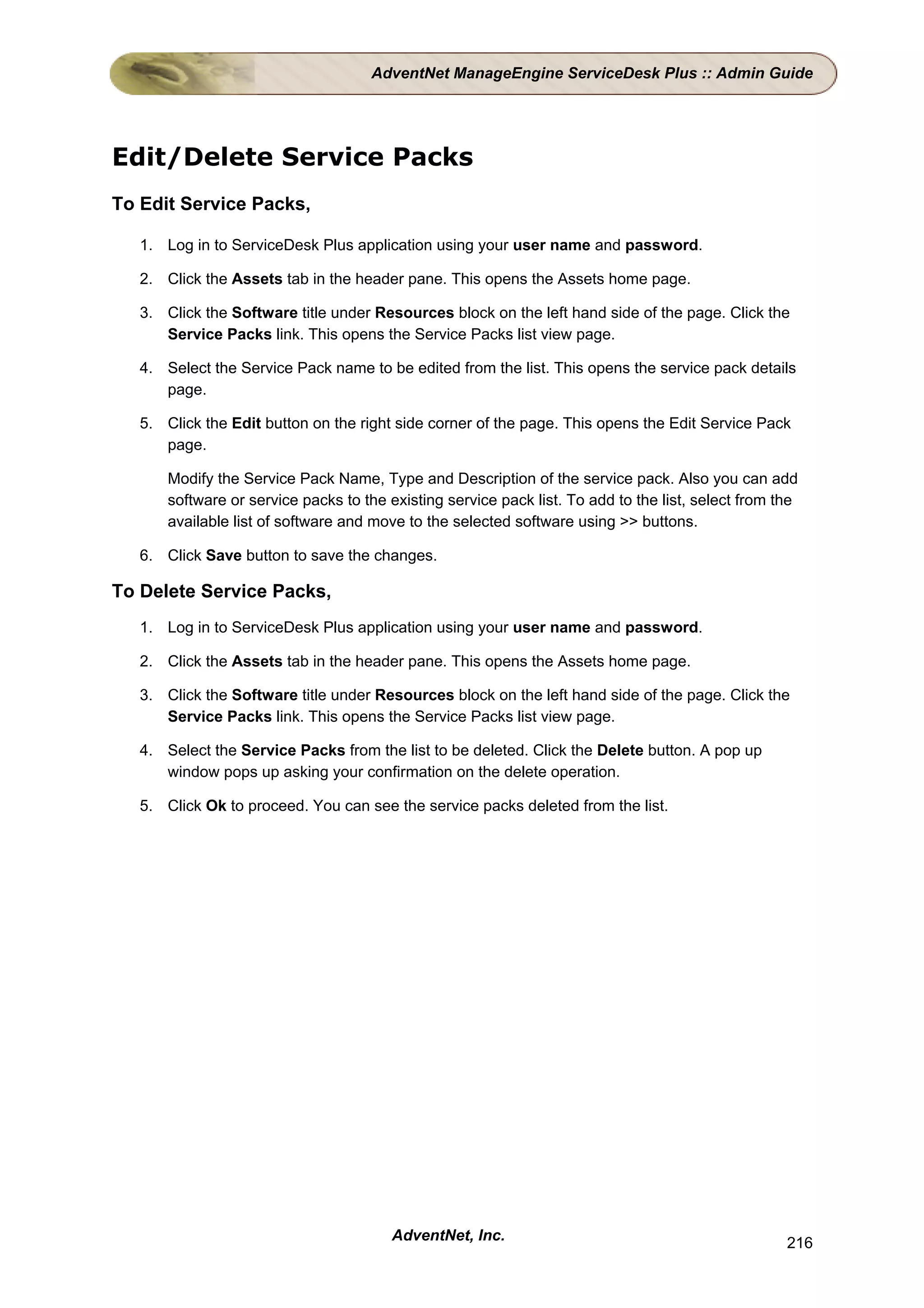 AdventNet ManageEngine ServiceDesk Plus :: Admin Guide




Edit/Delete Service Packs
To Edit Service Packs,

   1. Log in to ServiceDesk Plus application using your user name and password.

   2. Click the Assets tab in the header pane. This opens the Assets home page.

   3. Click the Software title under Resources block on the left hand side of the page. Click the
      Service Packs link. This opens the Service Packs list view page.

   4. Select the Service Pack name to be edited from the list. This opens the service pack details
      page.

   5. Click the Edit button on the right side corner of the page. This opens the Edit Service Pack
      page.

       Modify the Service Pack Name, Type and Description of the service pack. Also you can add
       software or service packs to the existing service pack list. To add to the list, select from the
       available list of software and move to the selected software using >> buttons.

   6. Click Save button to save the changes.

To Delete Service Packs,
   1. Log in to ServiceDesk Plus application using your user name and password.

   2. Click the Assets tab in the header pane. This opens the Assets home page.

   3. Click the Software title under Resources block on the left hand side of the page. Click the
      Service Packs link. This opens the Service Packs list view page.

   4. Select the Service Packs from the list to be deleted. Click the Delete button. A pop up
      window pops up asking your confirmation on the delete operation.

   5. Click Ok to proceed. You can see the service packs deleted from the list.




                                         AdventNet, Inc.                                             216
 