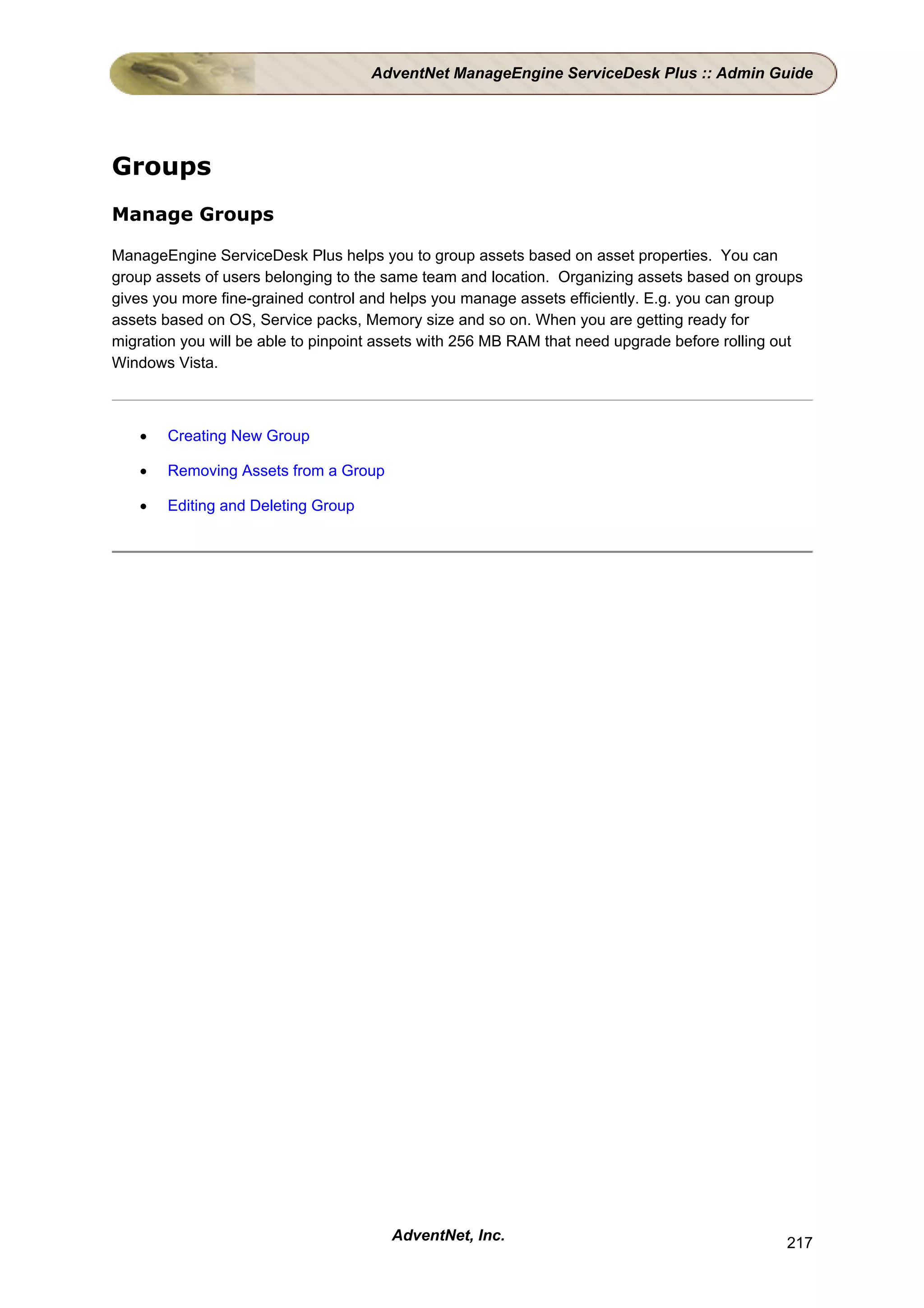 AdventNet ManageEngine ServiceDesk Plus :: Admin Guide




Groups
Manage Groups

ManageEngine ServiceDesk Plus helps you to group assets based on asset properties. You can
group assets of users belonging to the same team and location. Organizing assets based on groups
gives you more fine-grained control and helps you manage assets efficiently. E.g. you can group
assets based on OS, Service packs, Memory size and so on. When you are getting ready for
migration you will be able to pinpoint assets with 256 MB RAM that need upgrade before rolling out
Windows Vista.



   •   Creating New Group

   •   Removing Assets from a Group

   •   Editing and Deleting Group




                                       AdventNet, Inc.                                         217
 