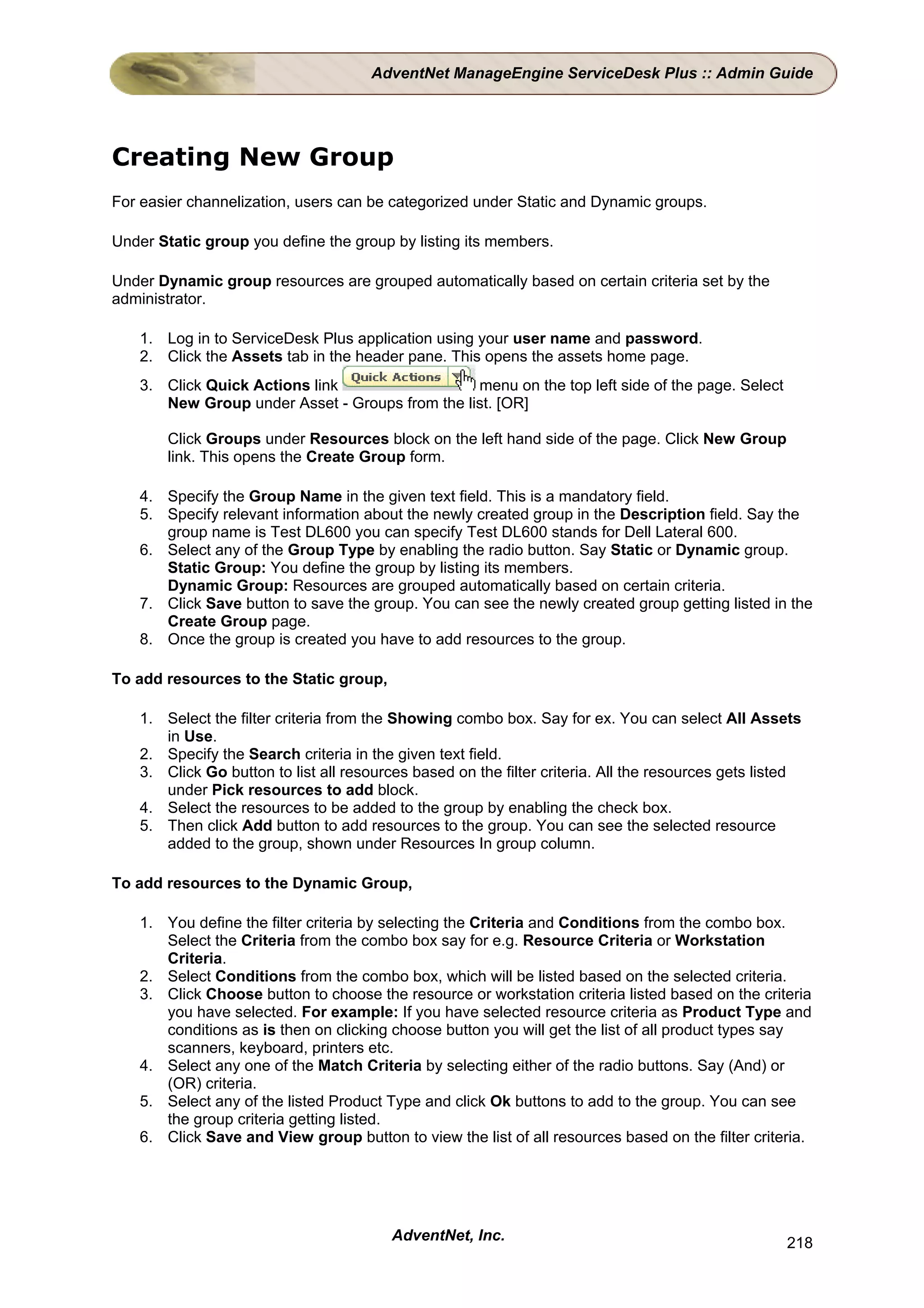 AdventNet ManageEngine ServiceDesk Plus :: Admin Guide




Creating New Group
For easier channelization, users can be categorized under Static and Dynamic groups.

Under Static group you define the group by listing its members.

Under Dynamic group resources are grouped automatically based on certain criteria set by the
administrator.

   1. Log in to ServiceDesk Plus application using your user name and password.
   2. Click the Assets tab in the header pane. This opens the assets home page.
   3. Click Quick Actions link                  menu on the top left side of the page. Select
      New Group under Asset - Groups from the list. [OR]

       Click Groups under Resources block on the left hand side of the page. Click New Group
       link. This opens the Create Group form.

   4. Specify the Group Name in the given text field. This is a mandatory field.
   5. Specify relevant information about the newly created group in the Description field. Say the
      group name is Test DL600 you can specify Test DL600 stands for Dell Lateral 600.
   6. Select any of the Group Type by enabling the radio button. Say Static or Dynamic group.
      Static Group: You define the group by listing its members.
      Dynamic Group: Resources are grouped automatically based on certain criteria.
   7. Click Save button to save the group. You can see the newly created group getting listed in the
      Create Group page.
   8. Once the group is created you have to add resources to the group.

To add resources to the Static group,

   1. Select the filter criteria from the Showing combo box. Say for ex. You can select All Assets
      in Use.
   2. Specify the Search criteria in the given text field.
   3. Click Go button to list all resources based on the filter criteria. All the resources gets listed
      under Pick resources to add block.
   4. Select the resources to be added to the group by enabling the check box.
   5. Then click Add button to add resources to the group. You can see the selected resource
      added to the group, shown under Resources In group column.

To add resources to the Dynamic Group,

   1. You define the filter criteria by selecting the Criteria and Conditions from the combo box.
      Select the Criteria from the combo box say for e.g. Resource Criteria or Workstation
      Criteria.
   2. Select Conditions from the combo box, which will be listed based on the selected criteria.
   3. Click Choose button to choose the resource or workstation criteria listed based on the criteria
      you have selected. For example: If you have selected resource criteria as Product Type and
      conditions as is then on clicking choose button you will get the list of all product types say
      scanners, keyboard, printers etc.
   4. Select any one of the Match Criteria by selecting either of the radio buttons. Say (And) or
      (OR) criteria.
   5. Select any of the listed Product Type and click Ok buttons to add to the group. You can see
      the group criteria getting listed.
   6. Click Save and View group button to view the list of all resources based on the filter criteria.




                                         AdventNet, Inc.                                            218
 