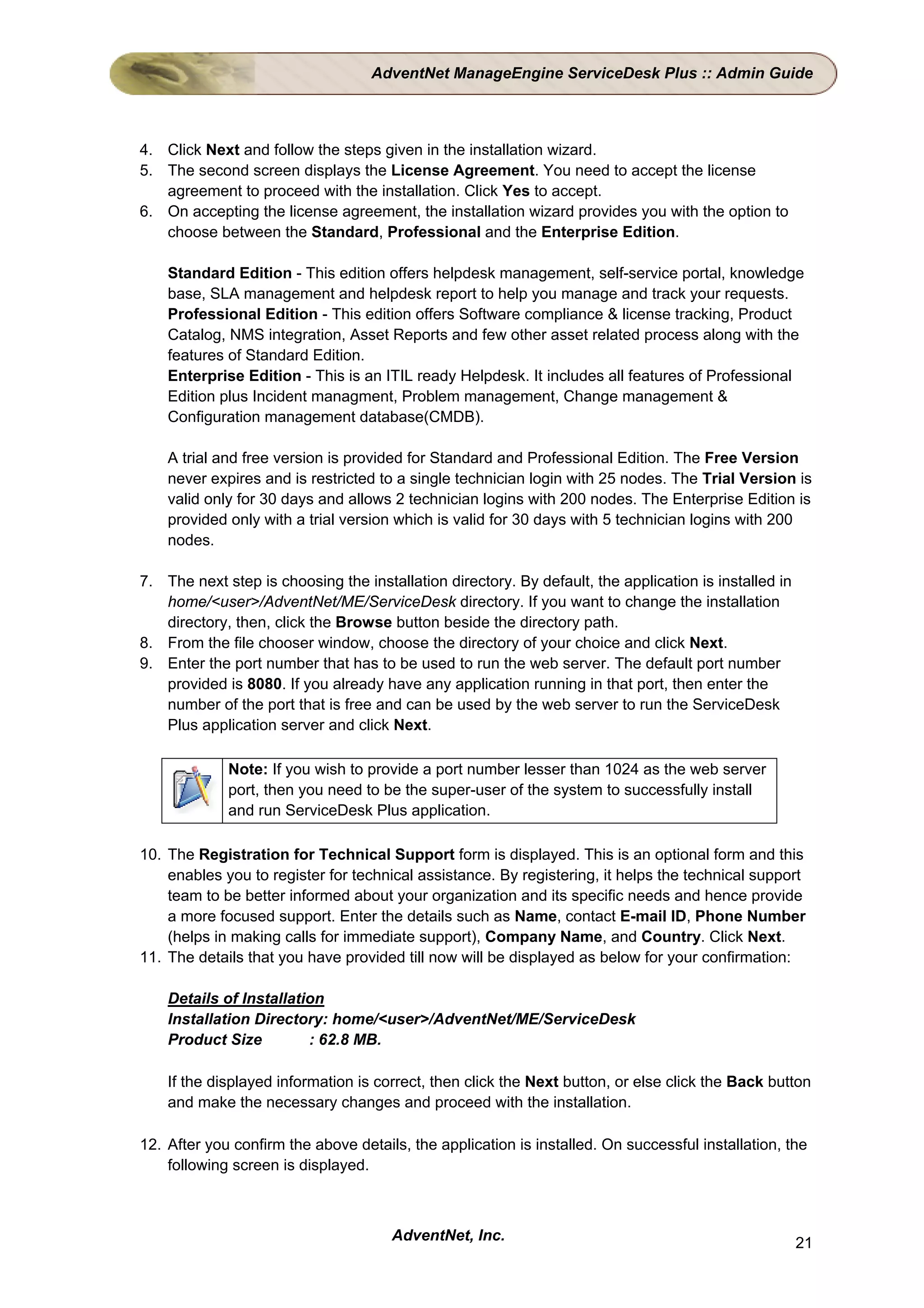 AdventNet ManageEngine ServiceDesk Plus :: Admin Guide



4. Click Next and follow the steps given in the installation wizard.
5. The second screen displays the License Agreement. You need to accept the license
   agreement to proceed with the installation. Click Yes to accept.
6. On accepting the license agreement, the installation wizard provides you with the option to
   choose between the Standard, Professional and the Enterprise Edition.

    Standard Edition - This edition offers helpdesk management, self-service portal, knowledge
    base, SLA management and helpdesk report to help you manage and track your requests.
    Professional Edition - This edition offers Software compliance & license tracking, Product
    Catalog, NMS integration, Asset Reports and few other asset related process along with the
    features of Standard Edition.
    Enterprise Edition - This is an ITIL ready Helpdesk. It includes all features of Professional
    Edition plus Incident managment, Problem management, Change management &
    Configuration management database(CMDB).

    A trial and free version is provided for Standard and Professional Edition. The Free Version
    never expires and is restricted to a single technician login with 25 nodes. The Trial Version is
    valid only for 30 days and allows 2 technician logins with 200 nodes. The Enterprise Edition is
    provided only with a trial version which is valid for 30 days with 5 technician logins with 200
    nodes.

7. The next step is choosing the installation directory. By default, the application is installed in
   home/<user>/AdventNet/ME/ServiceDesk directory. If you want to change the installation
   directory, then, click the Browse button beside the directory path.
8. From the file chooser window, choose the directory of your choice and click Next.
9. Enter the port number that has to be used to run the web server. The default port number
   provided is 8080. If you already have any application running in that port, then enter the
   number of the port that is free and can be used by the web server to run the ServiceDesk
   Plus application server and click Next.

             Note: If you wish to provide a port number lesser than 1024 as the web server
             port, then you need to be the super-user of the system to successfully install
             and run ServiceDesk Plus application.

10. The Registration for Technical Support form is displayed. This is an optional form and this
    enables you to register for technical assistance. By registering, it helps the technical support
    team to be better informed about your organization and its specific needs and hence provide
    a more focused support. Enter the details such as Name, contact E-mail ID, Phone Number
    (helps in making calls for immediate support), Company Name, and Country. Click Next.
11. The details that you have provided till now will be displayed as below for your confirmation:

    Details of Installation
    Installation Directory: home/<user>/AdventNet/ME/ServiceDesk
    Product Size         : 62.8 MB.

    If the displayed information is correct, then click the Next button, or else click the Back button
    and make the necessary changes and proceed with the installation.

12. After you confirm the above details, the application is installed. On successful installation, the
    following screen is displayed.



                                      AdventNet, Inc.                                                  21
 