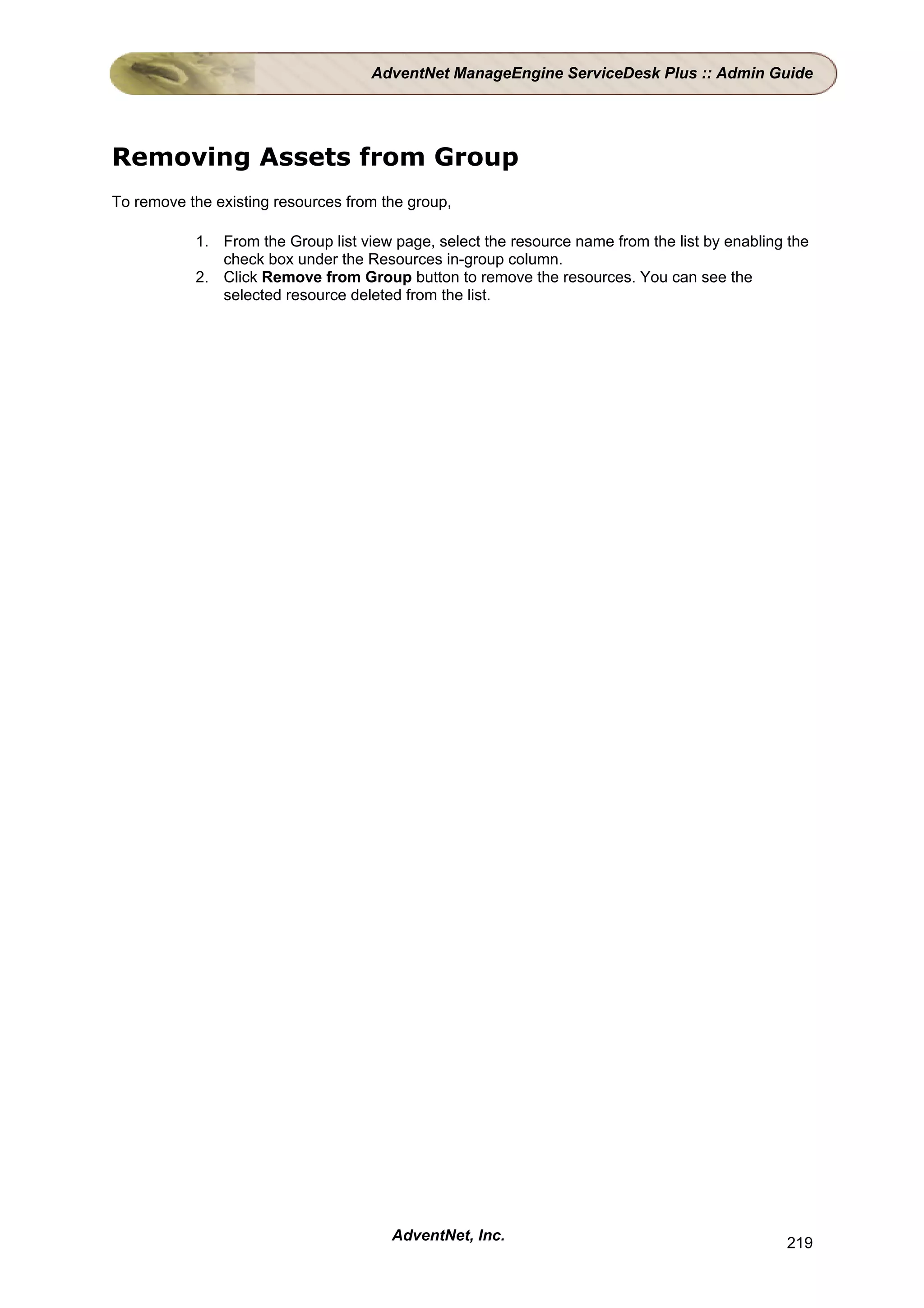 AdventNet ManageEngine ServiceDesk Plus :: Admin Guide




Removing Assets from Group
To remove the existing resources from the group,

           1. From the Group list view page, select the resource name from the list by enabling the
              check box under the Resources in-group column.
           2. Click Remove from Group button to remove the resources. You can see the
              selected resource deleted from the list.




                                       AdventNet, Inc.                                         219
 