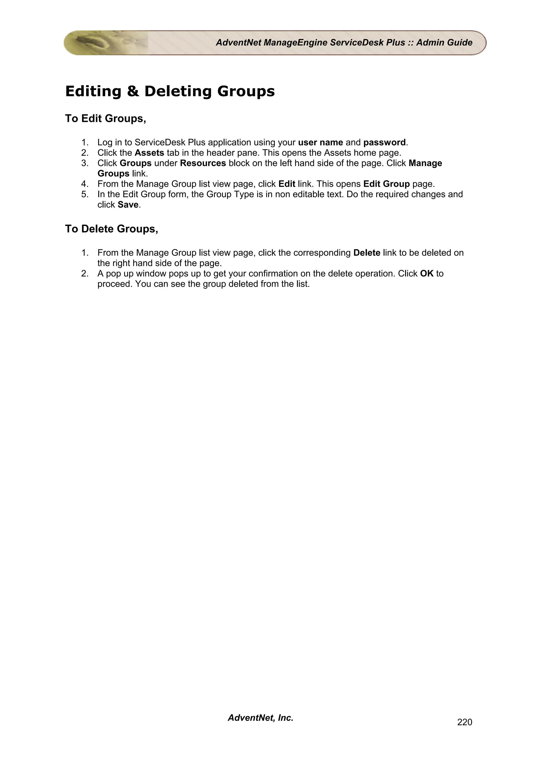 AdventNet ManageEngine ServiceDesk Plus :: Admin Guide




Editing & Deleting Groups
To Edit Groups,

  1. Log in to ServiceDesk Plus application using your user name and password.
  2. Click the Assets tab in the header pane. This opens the Assets home page.
  3. Click Groups under Resources block on the left hand side of the page. Click Manage
     Groups link.
  4. From the Manage Group list view page, click Edit link. This opens Edit Group page.
  5. In the Edit Group form, the Group Type is in non editable text. Do the required changes and
     click Save.

To Delete Groups,

  1. From the Manage Group list view page, click the corresponding Delete link to be deleted on
     the right hand side of the page.
  2. A pop up window pops up to get your confirmation on the delete operation. Click OK to
     proceed. You can see the group deleted from the list.




                                      AdventNet, Inc.                                         220
 