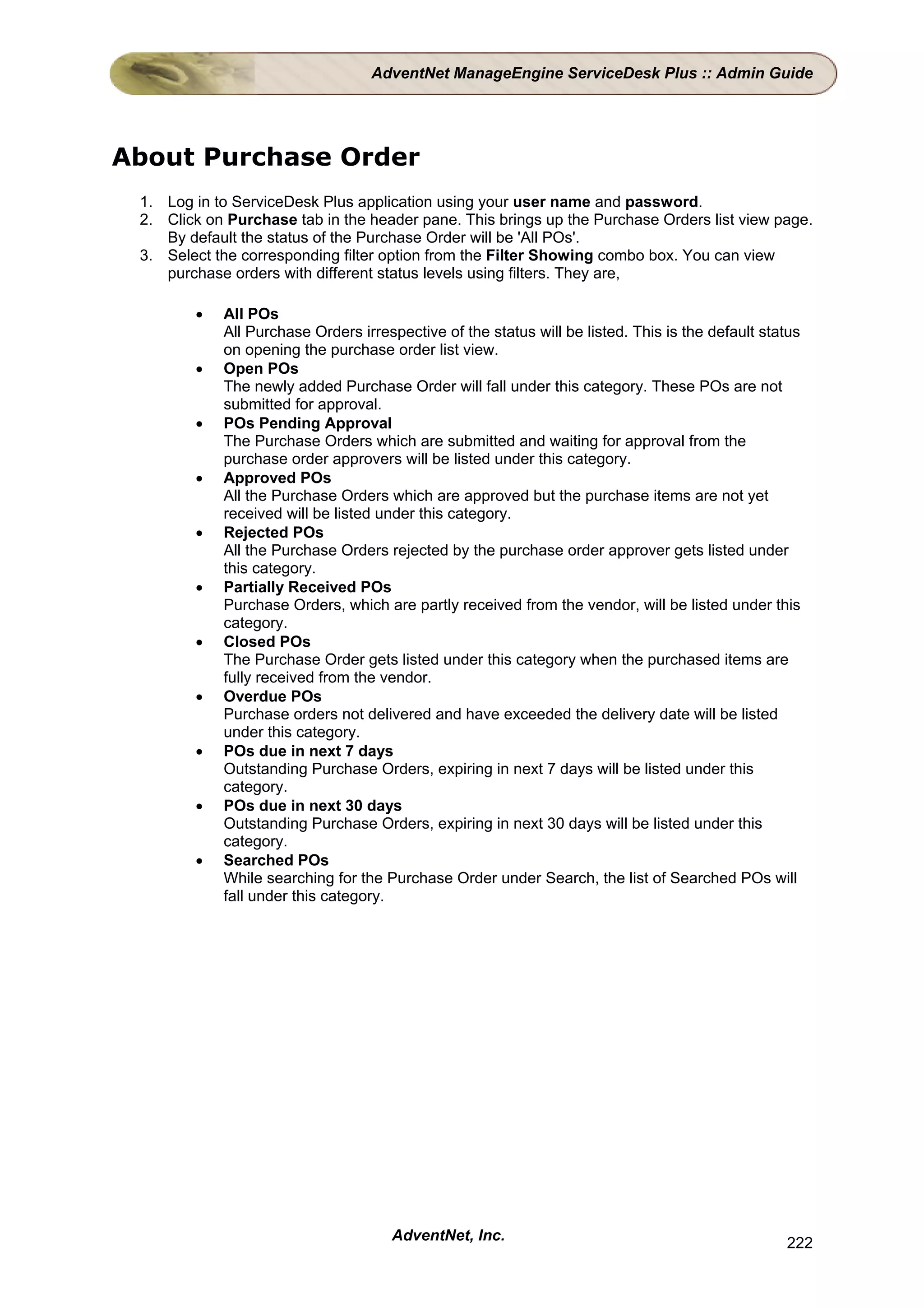 AdventNet ManageEngine ServiceDesk Plus :: Admin Guide




About Purchase Order
 1. Log in to ServiceDesk Plus application using your user name and password.
 2. Click on Purchase tab in the header pane. This brings up the Purchase Orders list view page.
    By default the status of the Purchase Order will be 'All POs'.
 3. Select the corresponding filter option from the Filter Showing combo box. You can view
    purchase orders with different status levels using filters. They are,

        •   All POs
            All Purchase Orders irrespective of the status will be listed. This is the default status
            on opening the purchase order list view.
        •   Open POs
            The newly added Purchase Order will fall under this category. These POs are not
            submitted for approval.
        •   POs Pending Approval
            The Purchase Orders which are submitted and waiting for approval from the
            purchase order approvers will be listed under this category.
        •   Approved POs
            All the Purchase Orders which are approved but the purchase items are not yet
            received will be listed under this category.
        •   Rejected POs
            All the Purchase Orders rejected by the purchase order approver gets listed under
            this category.
        •   Partially Received POs
            Purchase Orders, which are partly received from the vendor, will be listed under this
            category.
        •   Closed POs
            The Purchase Order gets listed under this category when the purchased items are
            fully received from the vendor.
        •   Overdue POs
            Purchase orders not delivered and have exceeded the delivery date will be listed
            under this category.
        •   POs due in next 7 days
            Outstanding Purchase Orders, expiring in next 7 days will be listed under this
            category.
        •   POs due in next 30 days
            Outstanding Purchase Orders, expiring in next 30 days will be listed under this
            category.
        •   Searched POs
            While searching for the Purchase Order under Search, the list of Searched POs will
            fall under this category.




                                     AdventNet, Inc.                                              222
 