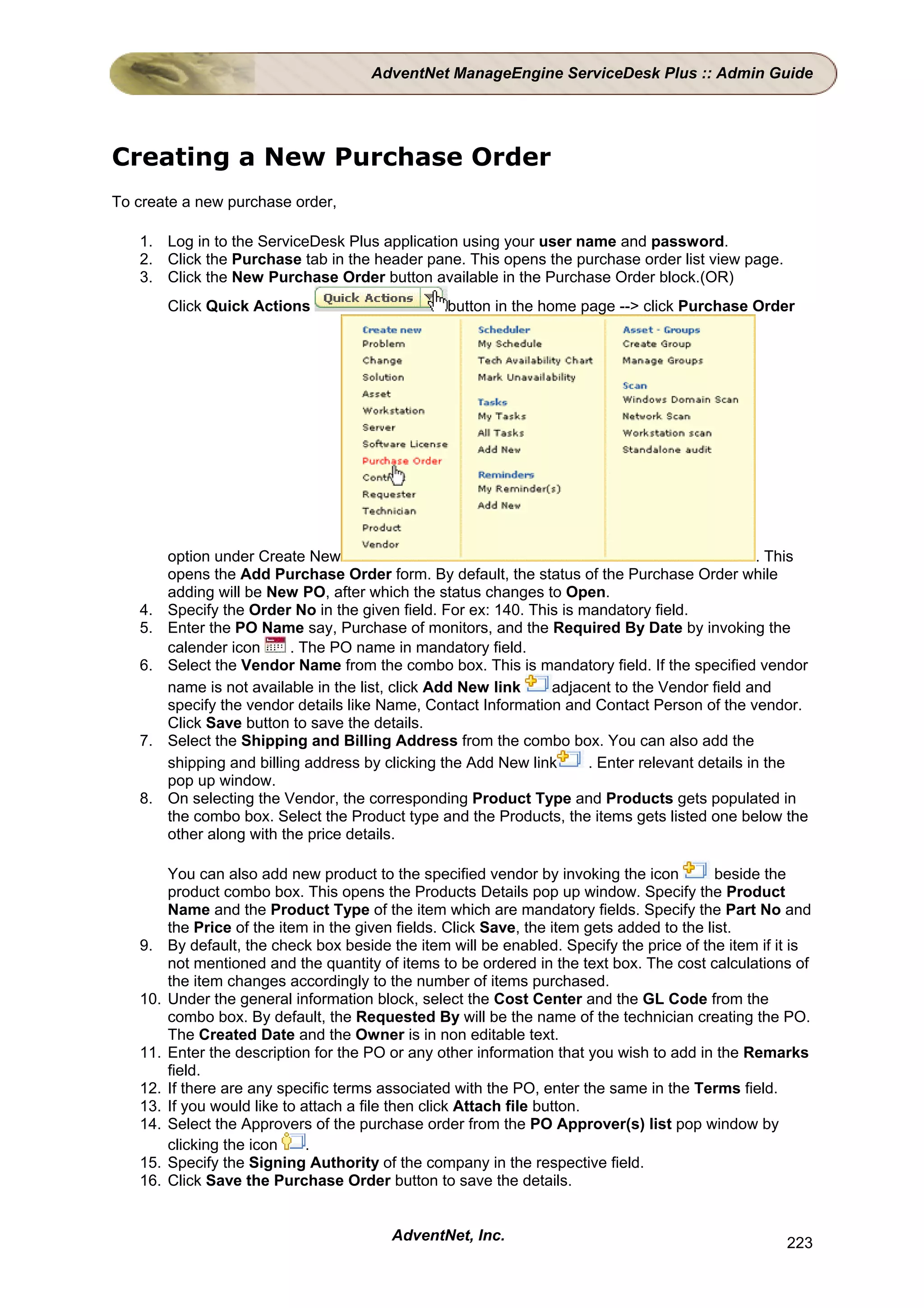 AdventNet ManageEngine ServiceDesk Plus :: Admin Guide




Creating a New Purchase Order
To create a new purchase order,

   1. Log in to the ServiceDesk Plus application using your user name and password.
   2. Click the Purchase tab in the header pane. This opens the purchase order list view page.
   3. Click the New Purchase Order button available in the Purchase Order block.(OR)
         Click Quick Actions                       button in the home page --> click Purchase Order




         option under Create New                                                                   . This
         opens the Add Purchase Order form. By default, the status of the Purchase Order while
         adding will be New PO, after which the status changes to Open.
   4.    Specify the Order No in the given field. For ex: 140. This is mandatory field.
   5.    Enter the PO Name say, Purchase of monitors, and the Required By Date by invoking the
         calender icon      . The PO name in mandatory field.
   6.    Select the Vendor Name from the combo box. This is mandatory field. If the specified vendor
         name is not available in the list, click Add New link    adjacent to the Vendor field and
         specify the vendor details like Name, Contact Information and Contact Person of the vendor.
         Click Save button to save the details.
   7.    Select the Shipping and Billing Address from the combo box. You can also add the
         shipping and billing address by clicking the Add New link      . Enter relevant details in the
         pop up window.
   8.    On selecting the Vendor, the corresponding Product Type and Products gets populated in
         the combo box. Select the Product type and the Products, the items gets listed one below the
         other along with the price details.

         You can also add new product to the specified vendor by invoking the icon           beside the
         product combo box. This opens the Products Details pop up window. Specify the Product
         Name and the Product Type of the item which are mandatory fields. Specify the Part No and
         the Price of the item in the given fields. Click Save, the item gets added to the list.
   9.    By default, the check box beside the item will be enabled. Specify the price of the item if it is
         not mentioned and the quantity of items to be ordered in the text box. The cost calculations of
         the item changes accordingly to the number of items purchased.
   10.   Under the general information block, select the Cost Center and the GL Code from the
         combo box. By default, the Requested By will be the name of the technician creating the PO.
         The Created Date and the Owner is in non editable text.
   11.   Enter the description for the PO or any other information that you wish to add in the Remarks
         field.
   12.   If there are any specific terms associated with the PO, enter the same in the Terms field.
   13.   If you would like to attach a file then click Attach file button.
   14.   Select the Approvers of the purchase order from the PO Approver(s) list pop window by
         clicking the icon     .
   15.   Specify the Signing Authority of the company in the respective field.
   16.   Click Save the Purchase Order button to save the details.


                                          AdventNet, Inc.                                             223
 
