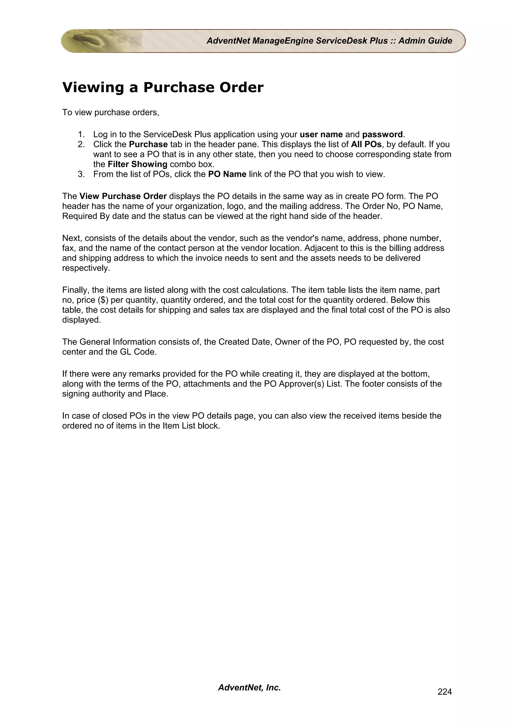 AdventNet ManageEngine ServiceDesk Plus :: Admin Guide




Viewing a Purchase Order
To view purchase orders,

    1. Log in to the ServiceDesk Plus application using your user name and password.
    2. Click the Purchase tab in the header pane. This displays the list of All POs, by default. If you
       want to see a PO that is in any other state, then you need to choose corresponding state from
       the Filter Showing combo box.
    3. From the list of POs, click the PO Name link of the PO that you wish to view.

The View Purchase Order displays the PO details in the same way as in create PO form. The PO
header has the name of your organization, logo, and the mailing address. The Order No, PO Name,
Required By date and the status can be viewed at the right hand side of the header.

Next, consists of the details about the vendor, such as the vendor's name, address, phone number,
fax, and the name of the contact person at the vendor location. Adjacent to this is the billing address
and shipping address to which the invoice needs to sent and the assets needs to be delivered
respectively.

Finally, the items are listed along with the cost calculations. The item table lists the item name, part
no, price ($) per quantity, quantity ordered, and the total cost for the quantity ordered. Below this
table, the cost details for shipping and sales tax are displayed and the final total cost of the PO is also
displayed.

The General Information consists of, the Created Date, Owner of the PO, PO requested by, the cost
center and the GL Code.

If there were any remarks provided for the PO while creating it, they are displayed at the bottom,
along with the terms of the PO, attachments and the PO Approver(s) List. The footer consists of the
signing authority and Place.

In case of closed POs in the view PO details page, you can also view the received items beside the
ordered no of items in the Item List block.




                                          AdventNet, Inc.                                              224
 