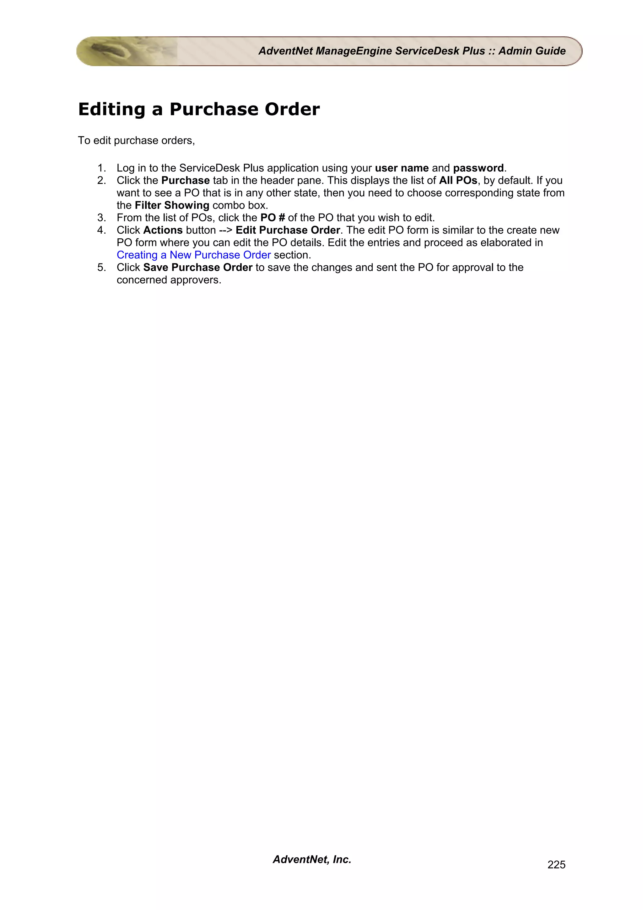 AdventNet ManageEngine ServiceDesk Plus :: Admin Guide




Editing a Purchase Order
To edit purchase orders,

   1. Log in to the ServiceDesk Plus application using your user name and password.
   2. Click the Purchase tab in the header pane. This displays the list of All POs, by default. If you
      want to see a PO that is in any other state, then you need to choose corresponding state from
      the Filter Showing combo box.
   3. From the list of POs, click the PO # of the PO that you wish to edit.
   4. Click Actions button --> Edit Purchase Order. The edit PO form is similar to the create new
      PO form where you can edit the PO details. Edit the entries and proceed as elaborated in
      Creating a New Purchase Order section.
   5. Click Save Purchase Order to save the changes and sent the PO for approval to the
      concerned approvers.




                                        AdventNet, Inc.                                           225
 