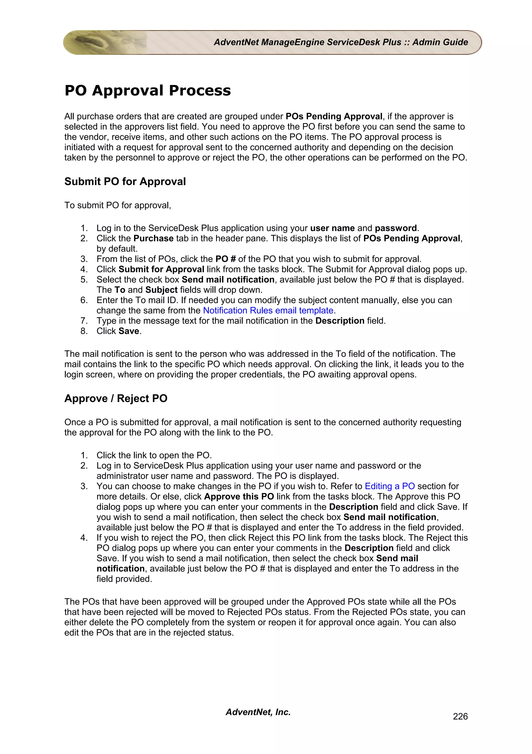 AdventNet ManageEngine ServiceDesk Plus :: Admin Guide




PO Approval Process
All purchase orders that are created are grouped under POs Pending Approval, if the approver is
selected in the approvers list field. You need to approve the PO first before you can send the same to
the vendor, receive items, and other such actions on the PO items. The PO approval process is
initiated with a request for approval sent to the concerned authority and depending on the decision
taken by the personnel to approve or reject the PO, the other operations can be performed on the PO.

Submit PO for Approval

To submit PO for approval,

    1. Log in to the ServiceDesk Plus application using your user name and password.
    2. Click the Purchase tab in the header pane. This displays the list of POs Pending Approval,
       by default.
    3. From the list of POs, click the PO # of the PO that you wish to submit for approval.
    4. Click Submit for Approval link from the tasks block. The Submit for Approval dialog pops up.
    5. Select the check box Send mail notification, available just below the PO # that is displayed.
       The To and Subject fields will drop down.
    6. Enter the To mail ID. If needed you can modify the subject content manually, else you can
       change the same from the Notification Rules email template.
    7. Type in the message text for the mail notification in the Description field.
    8. Click Save.

The mail notification is sent to the person who was addressed in the To field of the notification. The
mail contains the link to the specific PO which needs approval. On clicking the link, it leads you to the
login screen, where on providing the proper credentials, the PO awaiting approval opens.

Approve / Reject PO

Once a PO is submitted for approval, a mail notification is sent to the concerned authority requesting
the approval for the PO along with the link to the PO.

    1. Click the link to open the PO.
    2. Log in to ServiceDesk Plus application using your user name and password or the
       administrator user name and password. The PO is displayed.
    3. You can choose to make changes in the PO if you wish to. Refer to Editing a PO section for
       more details. Or else, click Approve this PO link from the tasks block. The Approve this PO
       dialog pops up where you can enter your comments in the Description field and click Save. If
       you wish to send a mail notification, then select the check box Send mail notification,
       available just below the PO # that is displayed and enter the To address in the field provided.
    4. If you wish to reject the PO, then click Reject this PO link from the tasks block. The Reject this
       PO dialog pops up where you can enter your comments in the Description field and click
       Save. If you wish to send a mail notification, then select the check box Send mail
       notification, available just below the PO # that is displayed and enter the To address in the
       field provided.

The POs that have been approved will be grouped under the Approved POs state while all the POs
that have been rejected will be moved to Rejected POs status. From the Rejected POs state, you can
either delete the PO completely from the system or reopen it for approval once again. You can also
edit the POs that are in the rejected status.




                                          AdventNet, Inc.                                             226
 