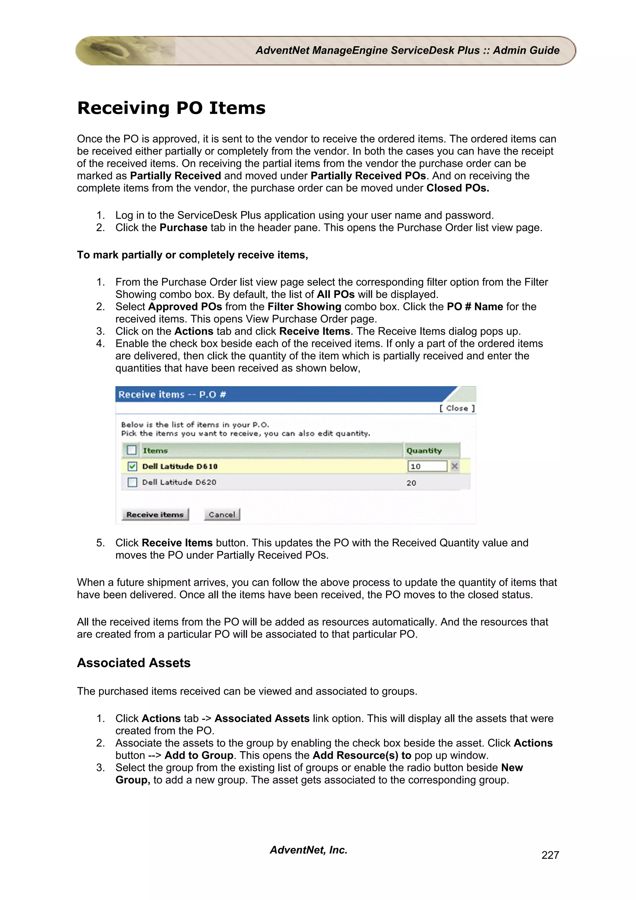 AdventNet ManageEngine ServiceDesk Plus :: Admin Guide




Receiving PO Items
Once the PO is approved, it is sent to the vendor to receive the ordered items. The ordered items can
be received either partially or completely from the vendor. In both the cases you can have the receipt
of the received items. On receiving the partial items from the vendor the purchase order can be
marked as Partially Received and moved under Partially Received POs. And on receiving the
complete items from the vendor, the purchase order can be moved under Closed POs.

    1. Log in to the ServiceDesk Plus application using your user name and password.
    2. Click the Purchase tab in the header pane. This opens the Purchase Order list view page.

To mark partially or completely receive items,

    1. From the Purchase Order list view page select the corresponding filter option from the Filter
       Showing combo box. By default, the list of All POs will be displayed.
    2. Select Approved POs from the Filter Showing combo box. Click the PO # Name for the
       received items. This opens View Purchase Order page.
    3. Click on the Actions tab and click Receive Items. The Receive Items dialog pops up.
    4. Enable the check box beside each of the received items. If only a part of the ordered items
       are delivered, then click the quantity of the item which is partially received and enter the
       quantities that have been received as shown below,




    5. Click Receive Items button. This updates the PO with the Received Quantity value and
       moves the PO under Partially Received POs.

When a future shipment arrives, you can follow the above process to update the quantity of items that
have been delivered. Once all the items have been received, the PO moves to the closed status.

All the received items from the PO will be added as resources automatically. And the resources that
are created from a particular PO will be associated to that particular PO.

Associated Assets

The purchased items received can be viewed and associated to groups.

    1. Click Actions tab -> Associated Assets link option. This will display all the assets that were
       created from the PO.
    2. Associate the assets to the group by enabling the check box beside the asset. Click Actions
       button --> Add to Group. This opens the Add Resource(s) to pop up window.
    3. Select the group from the existing list of groups or enable the radio button beside New
       Group, to add a new group. The asset gets associated to the corresponding group.




                                        AdventNet, Inc.                                           227
 