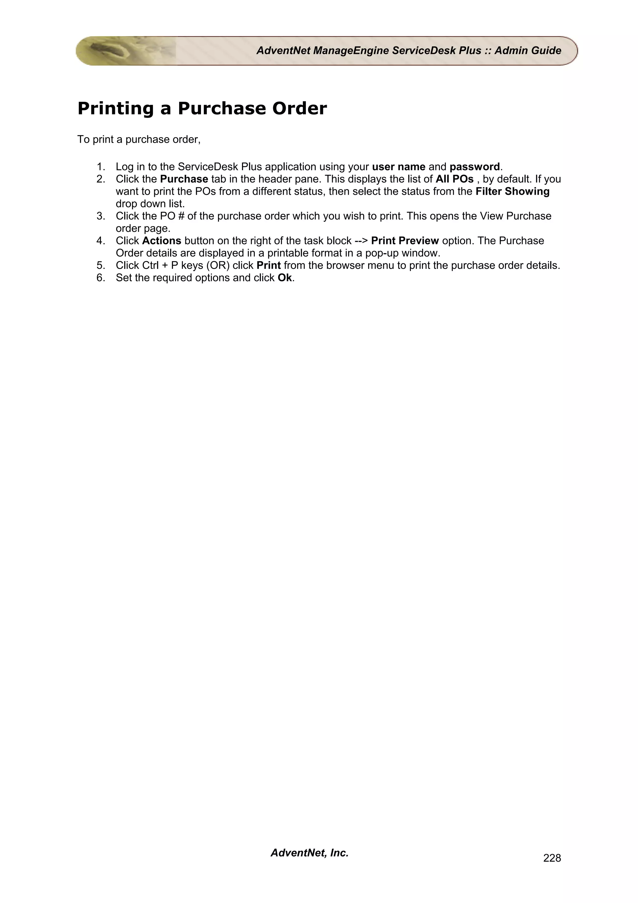 AdventNet ManageEngine ServiceDesk Plus :: Admin Guide




Printing a Purchase Order
To print a purchase order,

    1. Log in to the ServiceDesk Plus application using your user name and password.
    2. Click the Purchase tab in the header pane. This displays the list of All POs , by default. If you
       want to print the POs from a different status, then select the status from the Filter Showing
       drop down list.
    3. Click the PO # of the purchase order which you wish to print. This opens the View Purchase
       order page.
    4. Click Actions button on the right of the task block --> Print Preview option. The Purchase
       Order details are displayed in a printable format in a pop-up window.
    5. Click Ctrl + P keys (OR) click Print from the browser menu to print the purchase order details.
    6. Set the required options and click Ok.




                                         AdventNet, Inc.                                            228
 