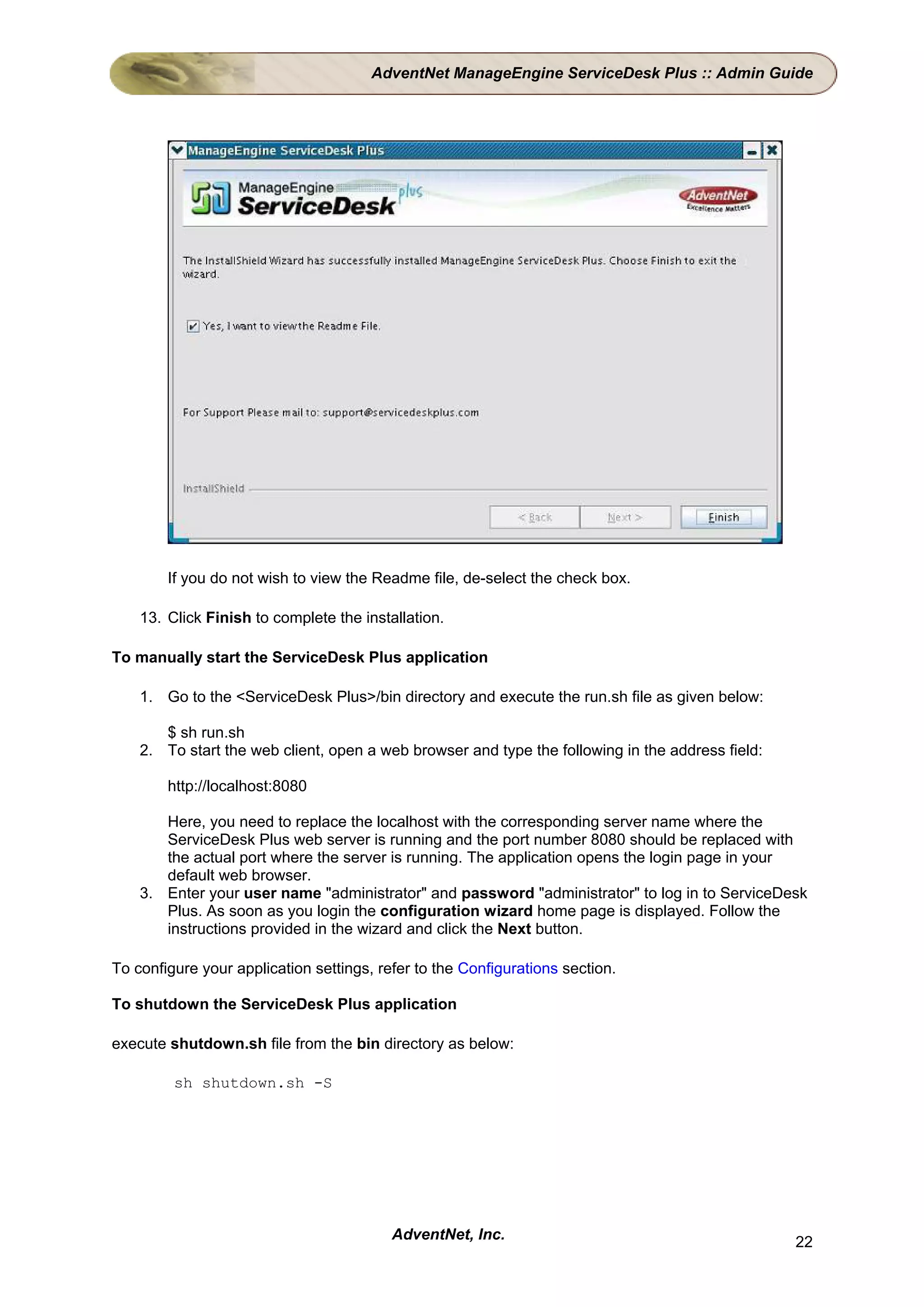 AdventNet ManageEngine ServiceDesk Plus :: Admin Guide




        If you do not wish to view the Readme file, de-select the check box.

    13. Click Finish to complete the installation.

To manually start the ServiceDesk Plus application

    1. Go to the <ServiceDesk Plus>/bin directory and execute the run.sh file as given below:

       $ sh run.sh
    2. To start the web client, open a web browser and type the following in the address field:

        http://localhost:8080

       Here, you need to replace the localhost with the corresponding server name where the
       ServiceDesk Plus web server is running and the port number 8080 should be replaced with
       the actual port where the server is running. The application opens the login page in your
       default web browser.
    3. Enter your user name "administrator" and password "administrator" to log in to ServiceDesk
       Plus. As soon as you login the configuration wizard home page is displayed. Follow the
       instructions provided in the wizard and click the Next button.

To configure your application settings, refer to the Configurations section.

To shutdown the ServiceDesk Plus application

execute shutdown.sh file from the bin directory as below:

         sh shutdown.sh -S




                                          AdventNet, Inc.                                         22
 