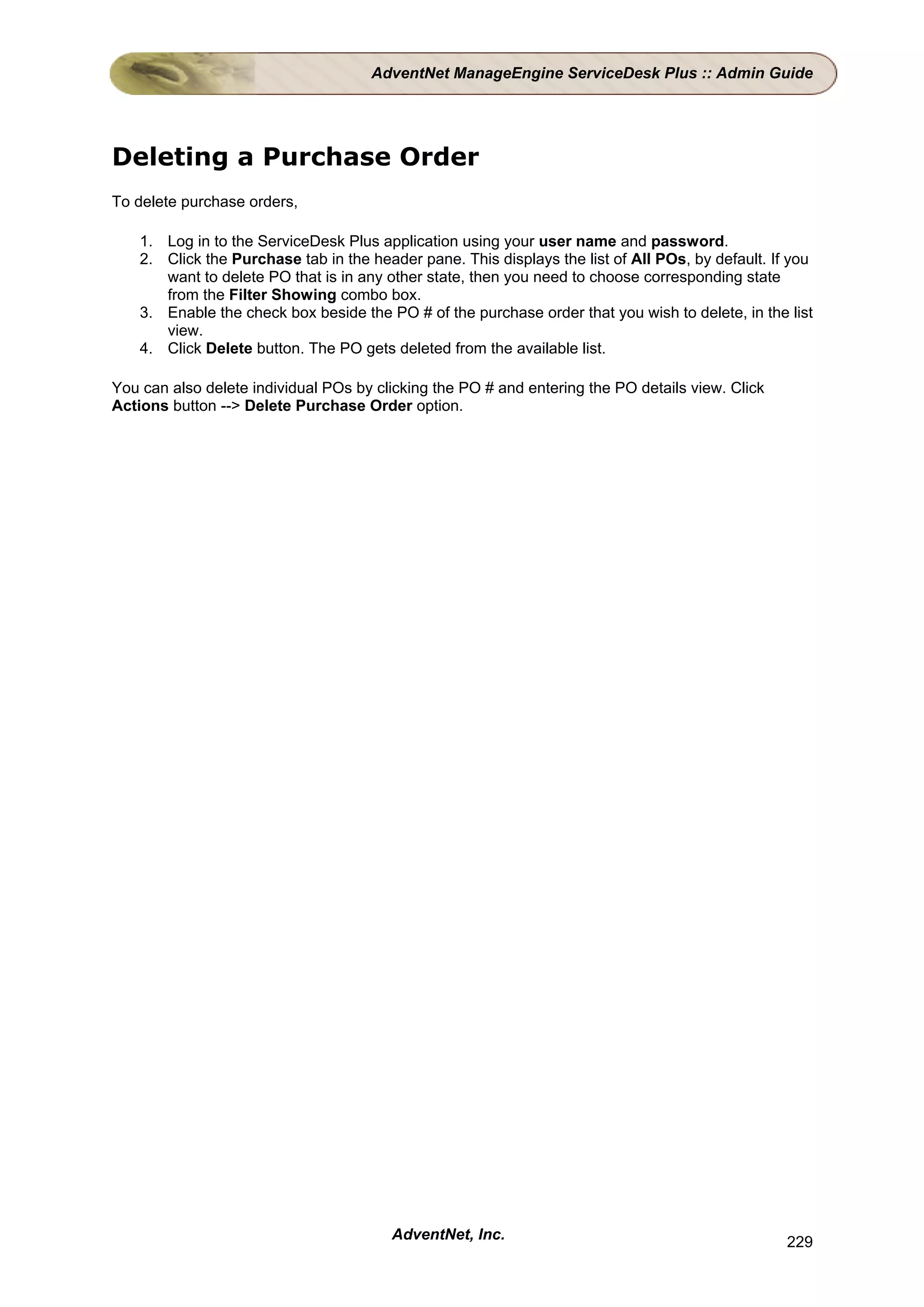 AdventNet ManageEngine ServiceDesk Plus :: Admin Guide




Deleting a Purchase Order
To delete purchase orders,

    1. Log in to the ServiceDesk Plus application using your user name and password.
    2. Click the Purchase tab in the header pane. This displays the list of All POs, by default. If you
       want to delete PO that is in any other state, then you need to choose corresponding state
       from the Filter Showing combo box.
    3. Enable the check box beside the PO # of the purchase order that you wish to delete, in the list
       view.
    4. Click Delete button. The PO gets deleted from the available list.

You can also delete individual POs by clicking the PO # and entering the PO details view. Click
Actions button --> Delete Purchase Order option.




                                         AdventNet, Inc.                                           229
 