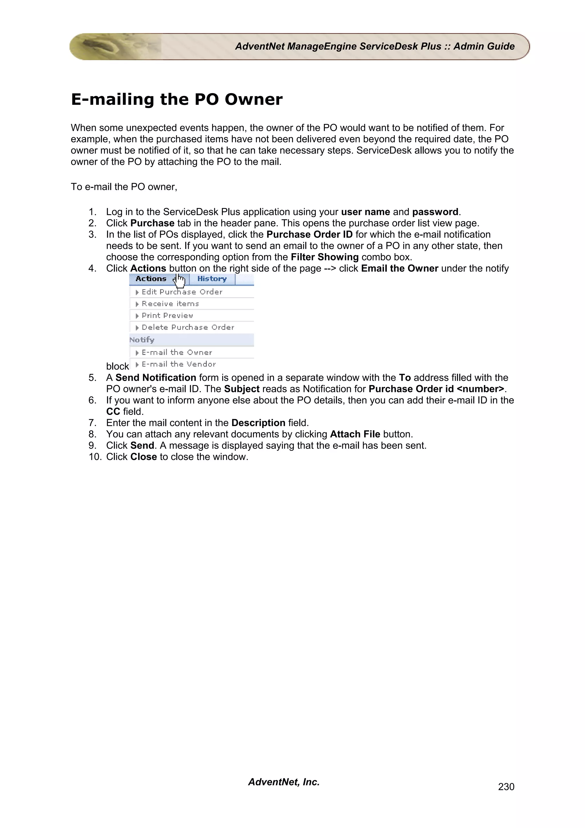 AdventNet ManageEngine ServiceDesk Plus :: Admin Guide




E-mailing the PO Owner
When some unexpected events happen, the owner of the PO would want to be notified of them. For
example, when the purchased items have not been delivered even beyond the required date, the PO
owner must be notified of it, so that he can take necessary steps. ServiceDesk allows you to notify the
owner of the PO by attaching the PO to the mail.

To e-mail the PO owner,

    1. Log in to the ServiceDesk Plus application using your user name and password.
    2. Click Purchase tab in the header pane. This opens the purchase order list view page.
    3. In the list of POs displayed, click the Purchase Order ID for which the e-mail notification
       needs to be sent. If you want to send an email to the owner of a PO in any other state, then
       choose the corresponding option from the Filter Showing combo box.
    4. Click Actions button on the right side of the page --> click Email the Owner under the notify




        block
    5. A Send Notification form is opened in a separate window with the To address filled with the
        PO owner's e-mail ID. The Subject reads as Notification for Purchase Order id <number>.
    6. If you want to inform anyone else about the PO details, then you can add their e-mail ID in the
        CC field.
    7. Enter the mail content in the Description field.
    8. You can attach any relevant documents by clicking Attach File button.
    9. Click Send. A message is displayed saying that the e-mail has been sent.
    10. Click Close to close the window.




                                         AdventNet, Inc.                                           230
 