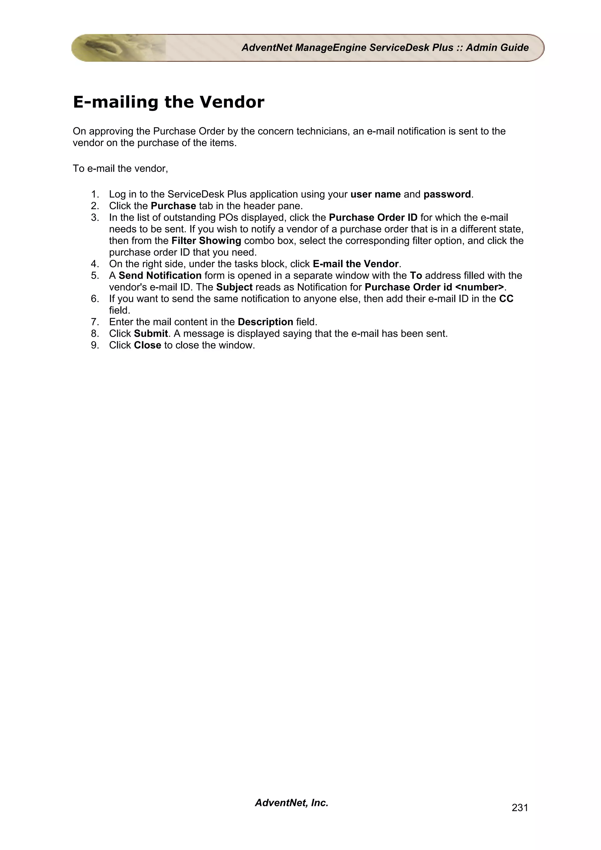AdventNet ManageEngine ServiceDesk Plus :: Admin Guide




E-mailing the Vendor
On approving the Purchase Order by the concern technicians, an e-mail notification is sent to the
vendor on the purchase of the items.

To e-mail the vendor,

    1. Log in to the ServiceDesk Plus application using your user name and password.
    2. Click the Purchase tab in the header pane.
    3. In the list of outstanding POs displayed, click the Purchase Order ID for which the e-mail
       needs to be sent. If you wish to notify a vendor of a purchase order that is in a different state,
       then from the Filter Showing combo box, select the corresponding filter option, and click the
       purchase order ID that you need.
    4. On the right side, under the tasks block, click E-mail the Vendor.
    5. A Send Notification form is opened in a separate window with the To address filled with the
       vendor's e-mail ID. The Subject reads as Notification for Purchase Order id <number>.
    6. If you want to send the same notification to anyone else, then add their e-mail ID in the CC
       field.
    7. Enter the mail content in the Description field.
    8. Click Submit. A message is displayed saying that the e-mail has been sent.
    9. Click Close to close the window.




                                          AdventNet, Inc.                                             231
 