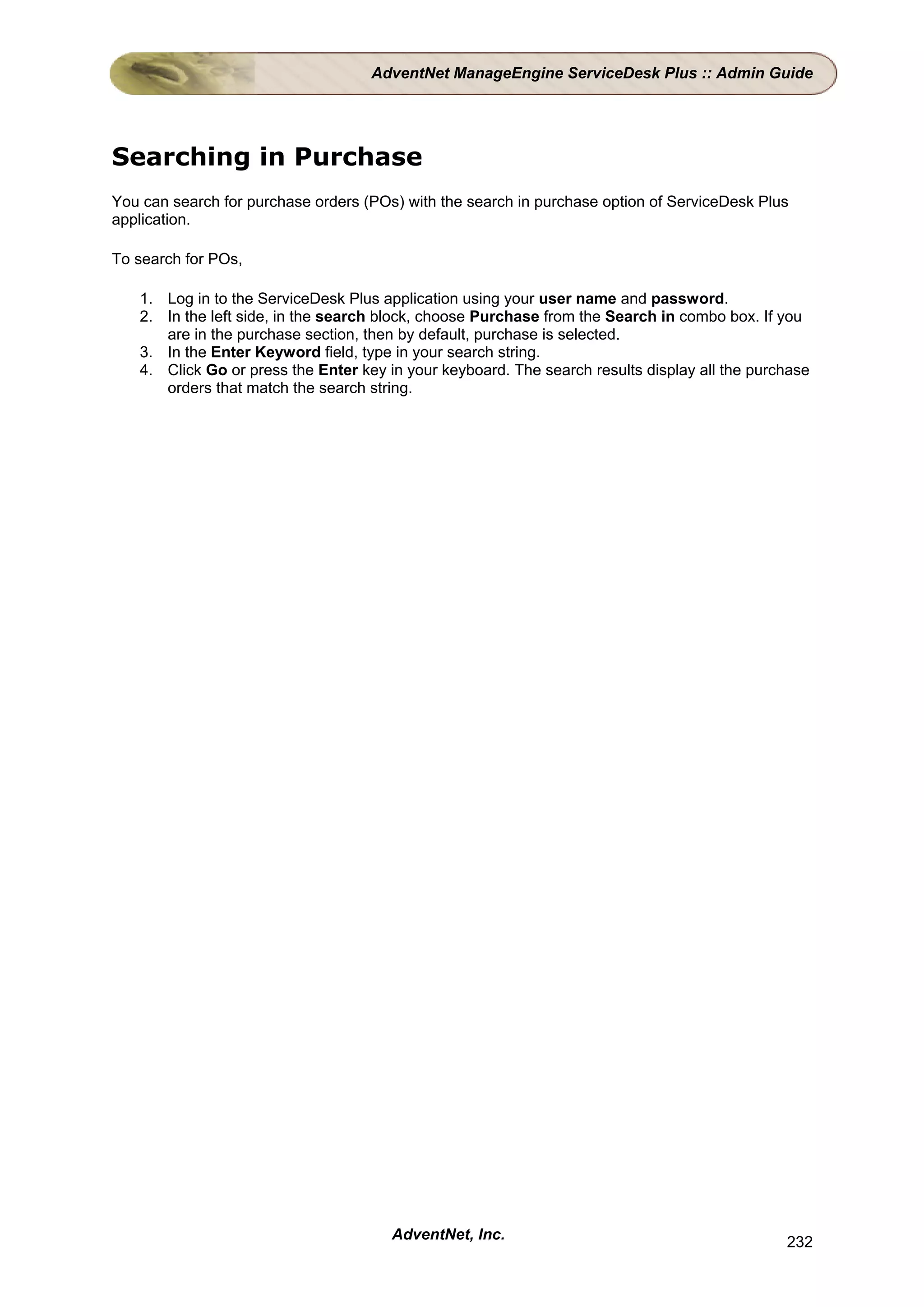 AdventNet ManageEngine ServiceDesk Plus :: Admin Guide




Searching in Purchase
You can search for purchase orders (POs) with the search in purchase option of ServiceDesk Plus
application.

To search for POs,

   1. Log in to the ServiceDesk Plus application using your user name and password.
   2. In the left side, in the search block, choose Purchase from the Search in combo box. If you
      are in the purchase section, then by default, purchase is selected.
   3. In the Enter Keyword field, type in your search string.
   4. Click Go or press the Enter key in your keyboard. The search results display all the purchase
      orders that match the search string.




                                       AdventNet, Inc.                                         232
 
