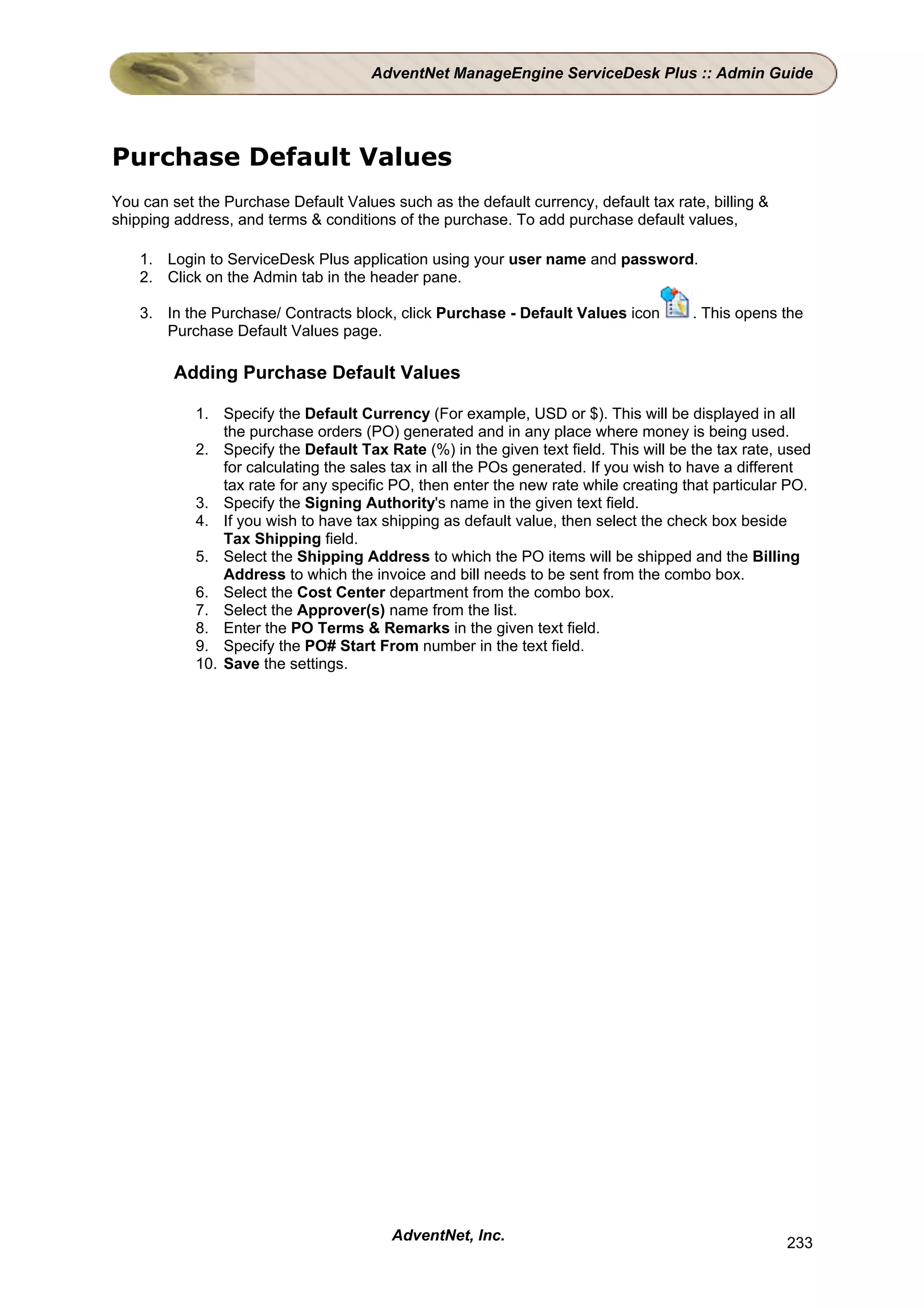 AdventNet ManageEngine ServiceDesk Plus :: Admin Guide




Purchase Default Values
You can set the Purchase Default Values such as the default currency, default tax rate, billing &
shipping address, and terms & conditions of the purchase. To add purchase default values,

    1. Login to ServiceDesk Plus application using your user name and password.
    2. Click on the Admin tab in the header pane.

    3. In the Purchase/ Contracts block, click Purchase - Default Values icon         . This opens the
       Purchase Default Values page.

         Adding Purchase Default Values

            1. Specify the Default Currency (For example, USD or $). This will be displayed in all
                the purchase orders (PO) generated and in any place where money is being used.
            2. Specify the Default Tax Rate (%) in the given text field. This will be the tax rate, used
                for calculating the sales tax in all the POs generated. If you wish to have a different
                tax rate for any specific PO, then enter the new rate while creating that particular PO.
            3. Specify the Signing Authority's name in the given text field.
            4. If you wish to have tax shipping as default value, then select the check box beside
                Tax Shipping field.
            5. Select the Shipping Address to which the PO items will be shipped and the Billing
                Address to which the invoice and bill needs to be sent from the combo box.
            6. Select the Cost Center department from the combo box.
            7. Select the Approver(s) name from the list.
            8. Enter the PO Terms & Remarks in the given text field.
            9. Specify the PO# Start From number in the text field.
            10. Save the settings.




                                         AdventNet, Inc.                                            233
 
