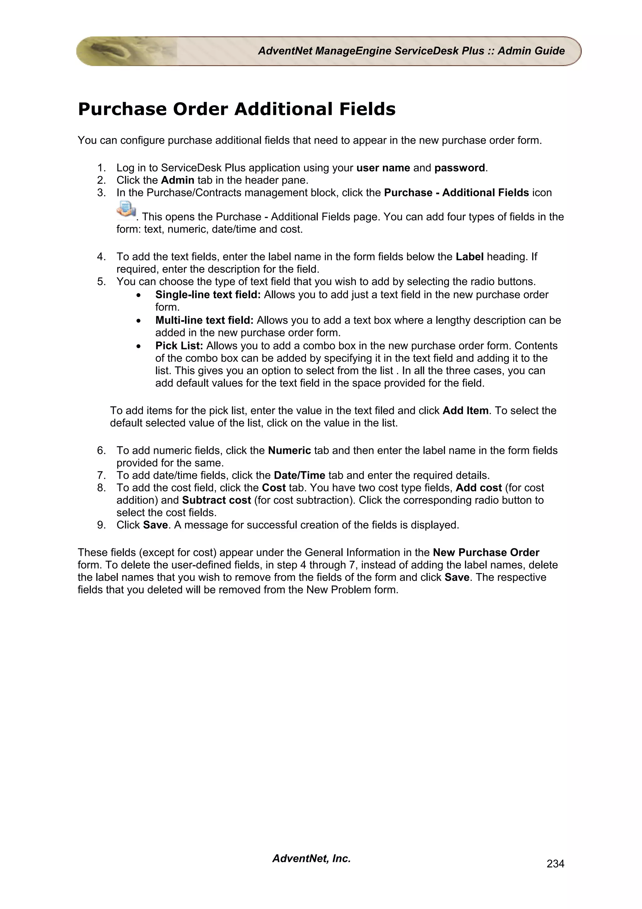AdventNet ManageEngine ServiceDesk Plus :: Admin Guide




Purchase Order Additional Fields
You can configure purchase additional fields that need to appear in the new purchase order form.

    1. Log in to ServiceDesk Plus application using your user name and password.
    2. Click the Admin tab in the header pane.
    3. In the Purchase/Contracts management block, click the Purchase - Additional Fields icon

            . This opens the Purchase - Additional Fields page. You can add four types of fields in the
        form: text, numeric, date/time and cost.

    4. To add the text fields, enter the label name in the form fields below the Label heading. If
       required, enter the description for the field.
    5. You can choose the type of text field that you wish to add by selecting the radio buttons.
           • Single-line text field: Allows you to add just a text field in the new purchase order
               form.
           • Multi-line text field: Allows you to add a text box where a lengthy description can be
               added in the new purchase order form.
           • Pick List: Allows you to add a combo box in the new purchase order form. Contents
               of the combo box can be added by specifying it in the text field and adding it to the
               list. This gives you an option to select from the list . In all the three cases, you can
               add default values for the text field in the space provided for the field.

      To add items for the pick list, enter the value in the text filed and click Add Item. To select the
      default selected value of the list, click on the value in the list.

    6. To add numeric fields, click the Numeric tab and then enter the label name in the form fields
       provided for the same.
    7. To add date/time fields, click the Date/Time tab and enter the required details.
    8. To add the cost field, click the Cost tab. You have two cost type fields, Add cost (for cost
       addition) and Subtract cost (for cost subtraction). Click the corresponding radio button to
       select the cost fields.
    9. Click Save. A message for successful creation of the fields is displayed.

These fields (except for cost) appear under the General Information in the New Purchase Order
form. To delete the user-defined fields, in step 4 through 7, instead of adding the label names, delete
the label names that you wish to remove from the fields of the form and click Save. The respective
fields that you deleted will be removed from the New Problem form.




                                         AdventNet, Inc.                                              234
 