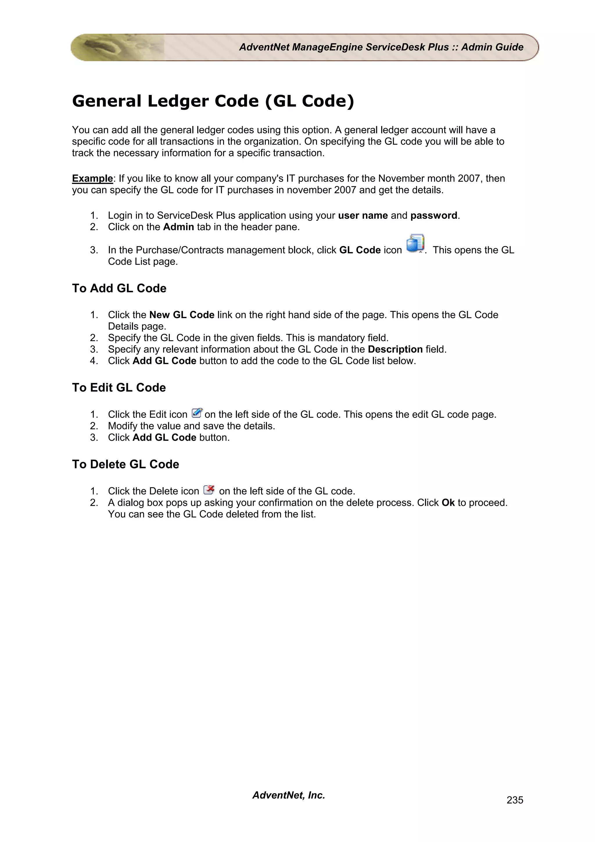AdventNet ManageEngine ServiceDesk Plus :: Admin Guide




General Ledger Code (GL Code)
You can add all the general ledger codes using this option. A general ledger account will have a
specific code for all transactions in the organization. On specifying the GL code you will be able to
track the necessary information for a specific transaction.

Example: If you like to know all your company's IT purchases for the November month 2007, then
you can specify the GL code for IT purchases in november 2007 and get the details.

    1. Login in to ServiceDesk Plus application using your user name and password.
    2. Click on the Admin tab in the header pane.

    3. In the Purchase/Contracts management block, click GL Code icon             . This opens the GL
       Code List page.

To Add GL Code

    1. Click the New GL Code link on the right hand side of the page. This opens the GL Code
       Details page.
    2. Specify the GL Code in the given fields. This is mandatory field.
    3. Specify any relevant information about the GL Code in the Description field.
    4. Click Add GL Code button to add the code to the GL Code list below.

To Edit GL Code

    1. Click the Edit icon  on the left side of the GL code. This opens the edit GL code page.
    2. Modify the value and save the details.
    3. Click Add GL Code button.

To Delete GL Code

    1. Click the Delete icon   on the left side of the GL code.
    2. A dialog box pops up asking your confirmation on the delete process. Click Ok to proceed.
       You can see the GL Code deleted from the list.




                                          AdventNet, Inc.                                               235
 