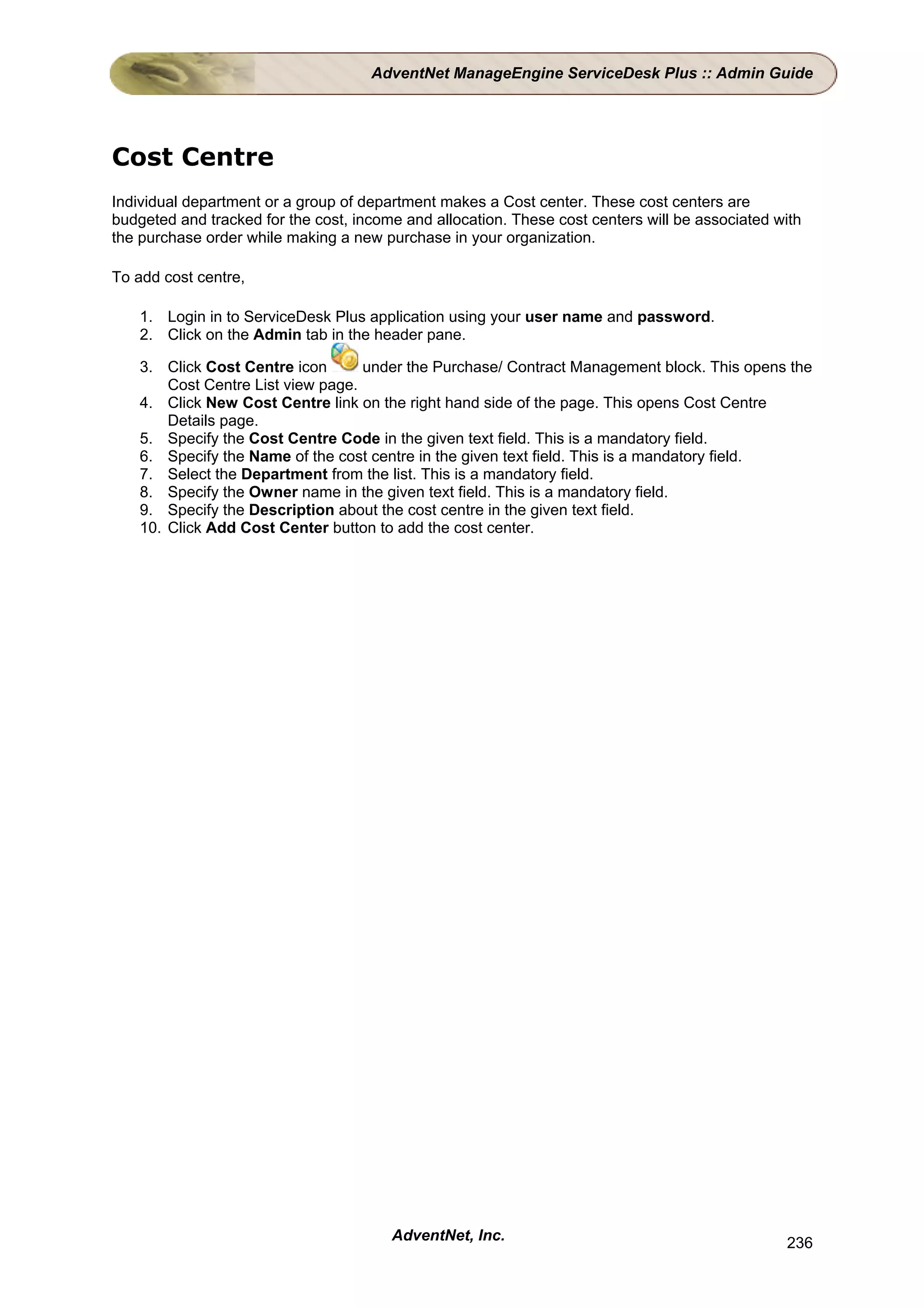 AdventNet ManageEngine ServiceDesk Plus :: Admin Guide




Cost Centre
Individual department or a group of department makes a Cost center. These cost centers are
budgeted and tracked for the cost, income and allocation. These cost centers will be associated with
the purchase order while making a new purchase in your organization.

To add cost centre,

    1. Login in to ServiceDesk Plus application using your user name and password.
    2. Click on the Admin tab in the header pane.

    3. Click Cost Centre icon       under the Purchase/ Contract Management block. This opens the
        Cost Centre List view page.
    4. Click New Cost Centre link on the right hand side of the page. This opens Cost Centre
        Details page.
    5. Specify the Cost Centre Code in the given text field. This is a mandatory field.
    6. Specify the Name of the cost centre in the given text field. This is a mandatory field.
    7. Select the Department from the list. This is a mandatory field.
    8. Specify the Owner name in the given text field. This is a mandatory field.
    9. Specify the Description about the cost centre in the given text field.
    10. Click Add Cost Center button to add the cost center.




                                        AdventNet, Inc.                                          236
 