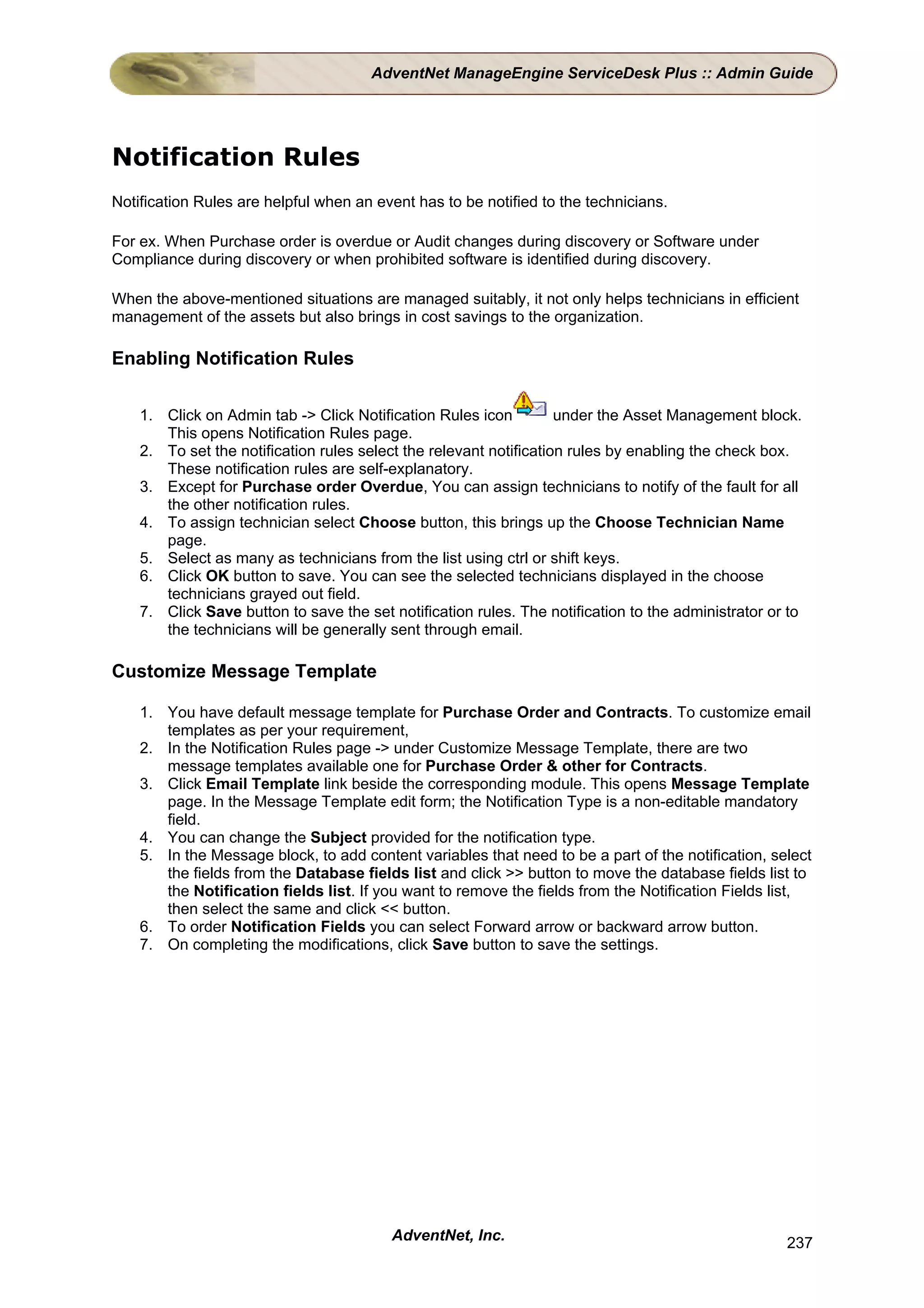 AdventNet ManageEngine ServiceDesk Plus :: Admin Guide




Notification Rules
Notification Rules are helpful when an event has to be notified to the technicians.

For ex. When Purchase order is overdue or Audit changes during discovery or Software under
Compliance during discovery or when prohibited software is identified during discovery.

When the above-mentioned situations are managed suitably, it not only helps technicians in efficient
management of the assets but also brings in cost savings to the organization.

Enabling Notification Rules

    1. Click on Admin tab -> Click Notification Rules icon          under the Asset Management block.
       This opens Notification Rules page.
    2. To set the notification rules select the relevant notification rules by enabling the check box.
       These notification rules are self-explanatory.
    3. Except for Purchase order Overdue, You can assign technicians to notify of the fault for all
       the other notification rules.
    4. To assign technician select Choose button, this brings up the Choose Technician Name
       page.
    5. Select as many as technicians from the list using ctrl or shift keys.
    6. Click OK button to save. You can see the selected technicians displayed in the choose
       technicians grayed out field.
    7. Click Save button to save the set notification rules. The notification to the administrator or to
       the technicians will be generally sent through email.

Customize Message Template

    1. You have default message template for Purchase Order and Contracts. To customize email
       templates as per your requirement,
    2. In the Notification Rules page -> under Customize Message Template, there are two
       message templates available one for Purchase Order & other for Contracts.
    3. Click Email Template link beside the corresponding module. This opens Message Template
       page. In the Message Template edit form; the Notification Type is a non-editable mandatory
       field.
    4. You can change the Subject provided for the notification type.
    5. In the Message block, to add content variables that need to be a part of the notification, select
       the fields from the Database fields list and click >> button to move the database fields list to
       the Notification fields list. If you want to remove the fields from the Notification Fields list,
       then select the same and click << button.
    6. To order Notification Fields you can select Forward arrow or backward arrow button.
    7. On completing the modifications, click Save button to save the settings.




                                          AdventNet, Inc.                                            237
 