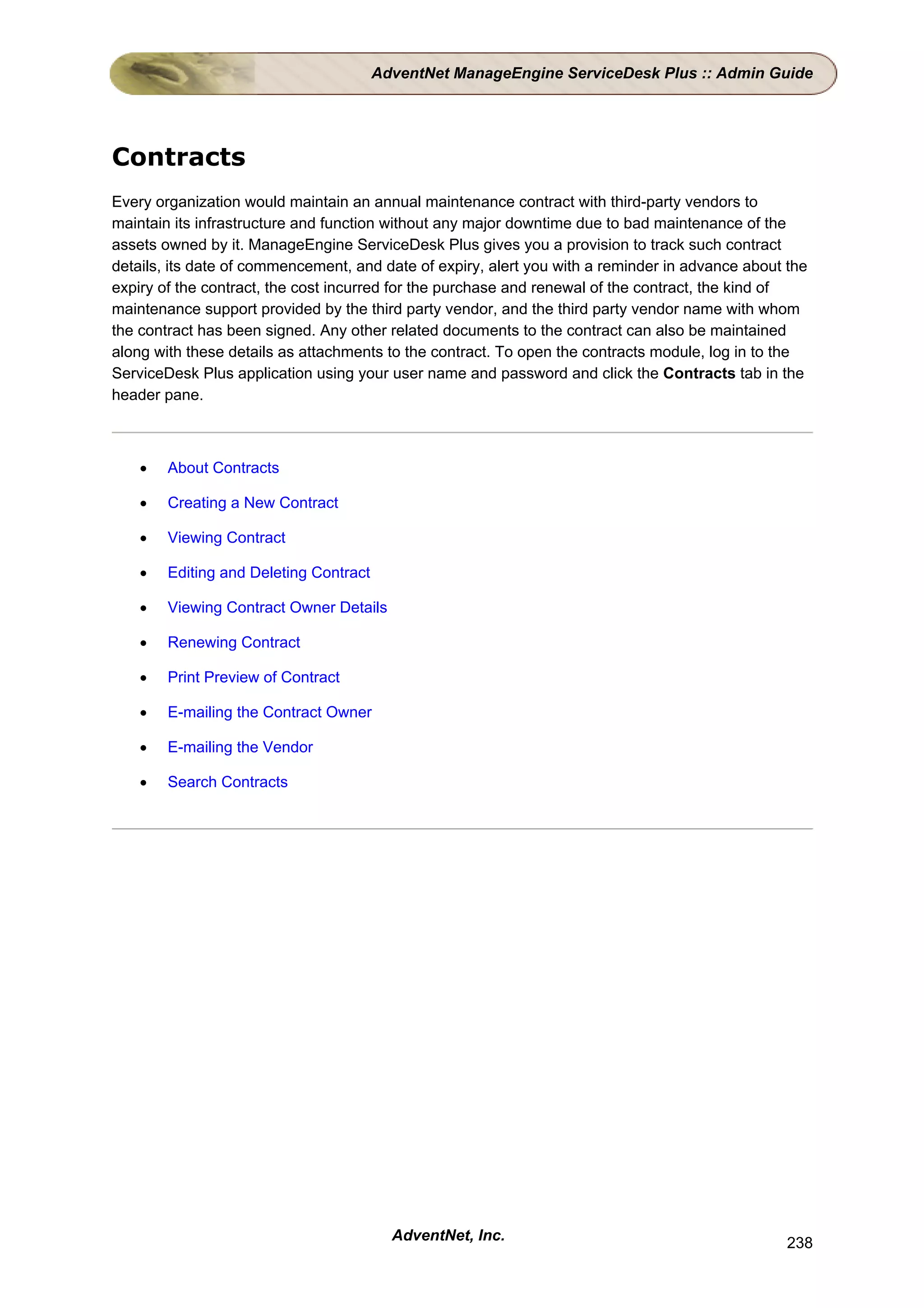 AdventNet ManageEngine ServiceDesk Plus :: Admin Guide




Contracts
Every organization would maintain an annual maintenance contract with third-party vendors to
maintain its infrastructure and function without any major downtime due to bad maintenance of the
assets owned by it. ManageEngine ServiceDesk Plus gives you a provision to track such contract
details, its date of commencement, and date of expiry, alert you with a reminder in advance about the
expiry of the contract, the cost incurred for the purchase and renewal of the contract, the kind of
maintenance support provided by the third party vendor, and the third party vendor name with whom
the contract has been signed. Any other related documents to the contract can also be maintained
along with these details as attachments to the contract. To open the contracts module, log in to the
ServiceDesk Plus application using your user name and password and click the Contracts tab in the
header pane.



    •   About Contracts

    •   Creating a New Contract

    •   Viewing Contract

    •   Editing and Deleting Contract

    •   Viewing Contract Owner Details

    •   Renewing Contract

    •   Print Preview of Contract

    •   E-mailing the Contract Owner

    •   E-mailing the Vendor

    •   Search Contracts




                                          AdventNet, Inc.                                         238
 