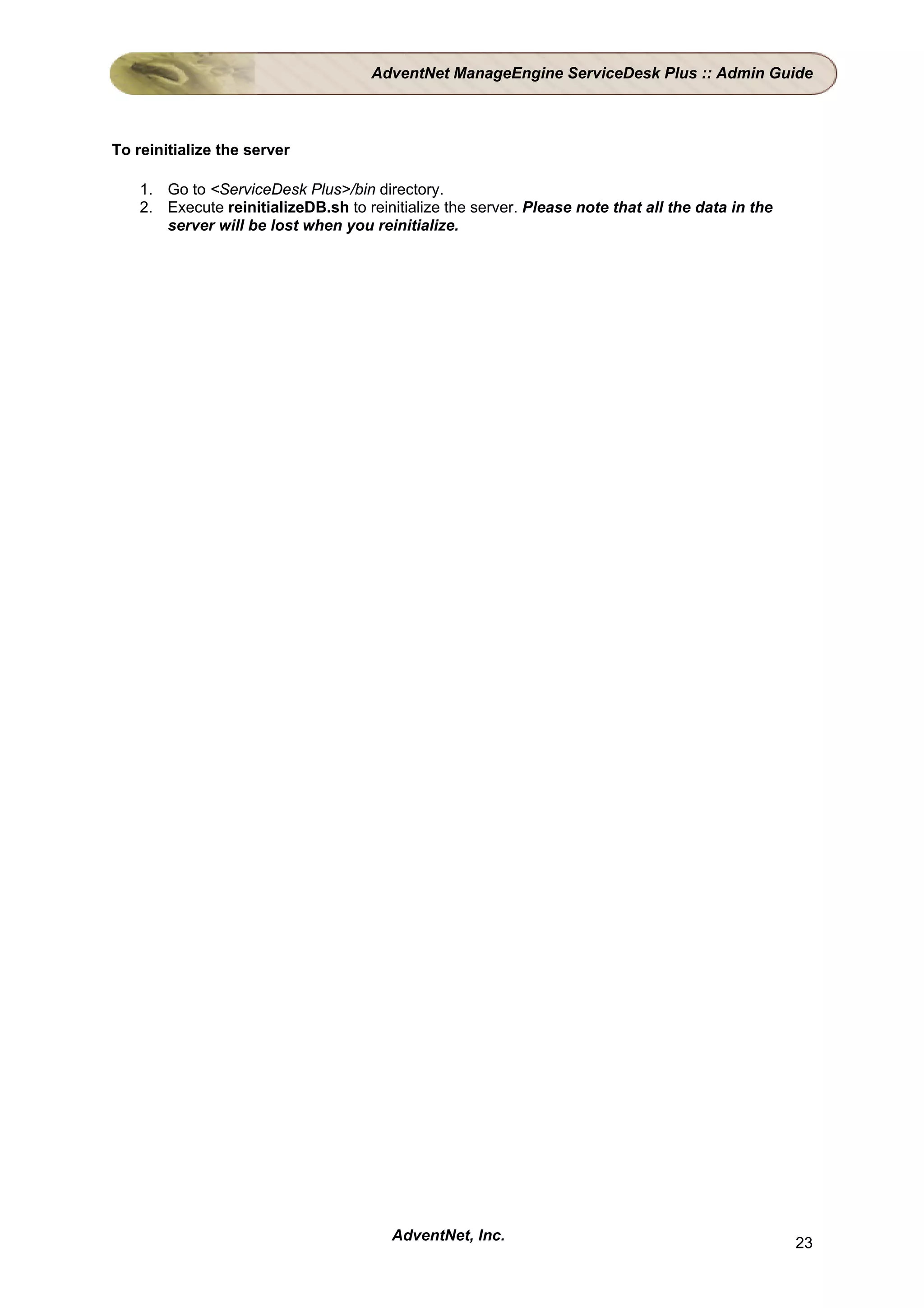 AdventNet ManageEngine ServiceDesk Plus :: Admin Guide



To reinitialize the server

    1. Go to <ServiceDesk Plus>/bin directory.
    2. Execute reinitializeDB.sh to reinitialize the server. Please note that all the data in the
       server will be lost when you reinitialize.




                                         AdventNet, Inc.                                            23
 