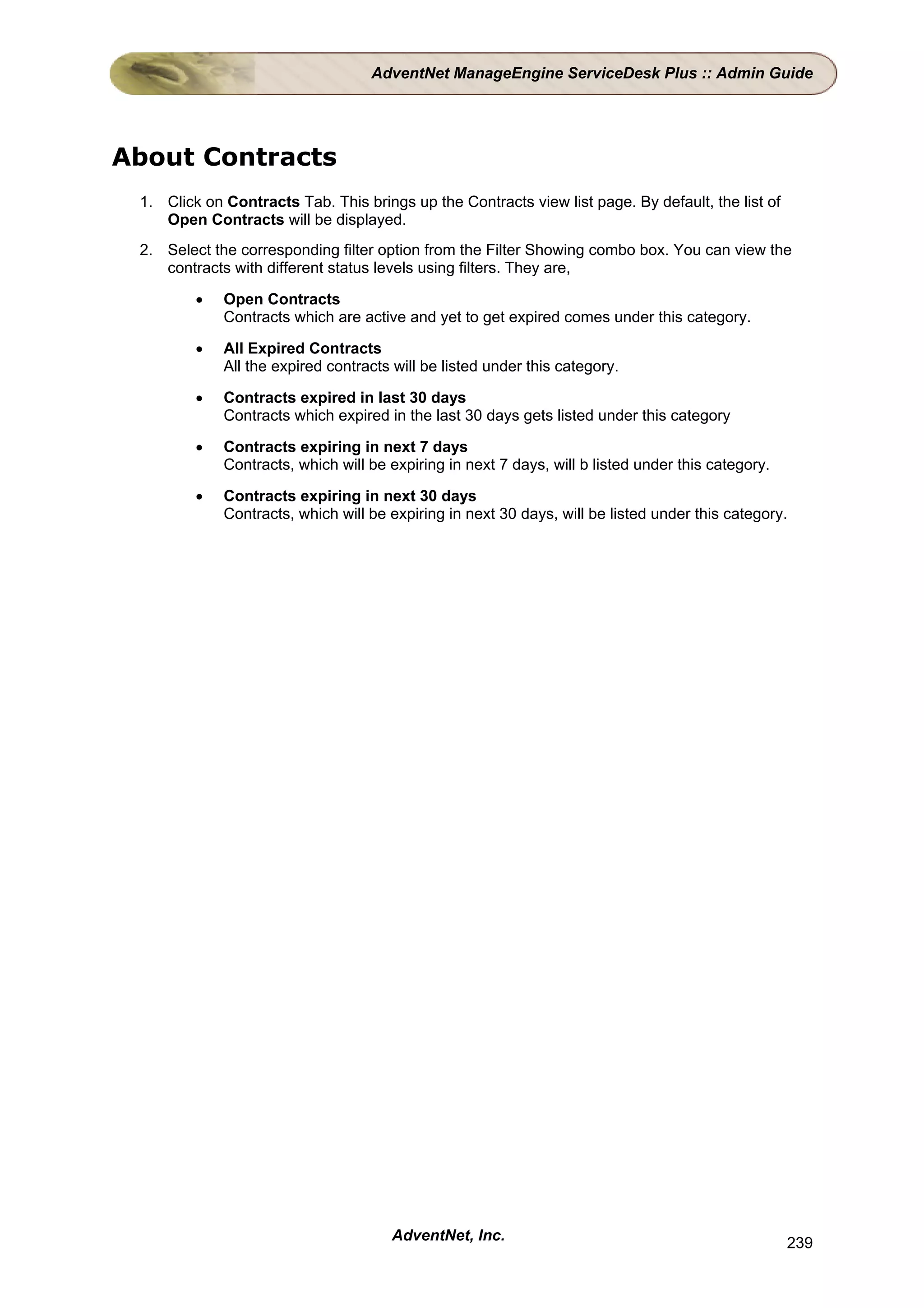 AdventNet ManageEngine ServiceDesk Plus :: Admin Guide




About Contracts
 1. Click on Contracts Tab. This brings up the Contracts view list page. By default, the list of
    Open Contracts will be displayed.
 2. Select the corresponding filter option from the Filter Showing combo box. You can view the
    contracts with different status levels using filters. They are,

         •   Open Contracts
             Contracts which are active and yet to get expired comes under this category.

         •   All Expired Contracts
             All the expired contracts will be listed under this category.

         •   Contracts expired in last 30 days
             Contracts which expired in the last 30 days gets listed under this category

         •   Contracts expiring in next 7 days
             Contracts, which will be expiring in next 7 days, will b listed under this category.

         •   Contracts expiring in next 30 days
             Contracts, which will be expiring in next 30 days, will be listed under this category.




                                      AdventNet, Inc.                                               239
 