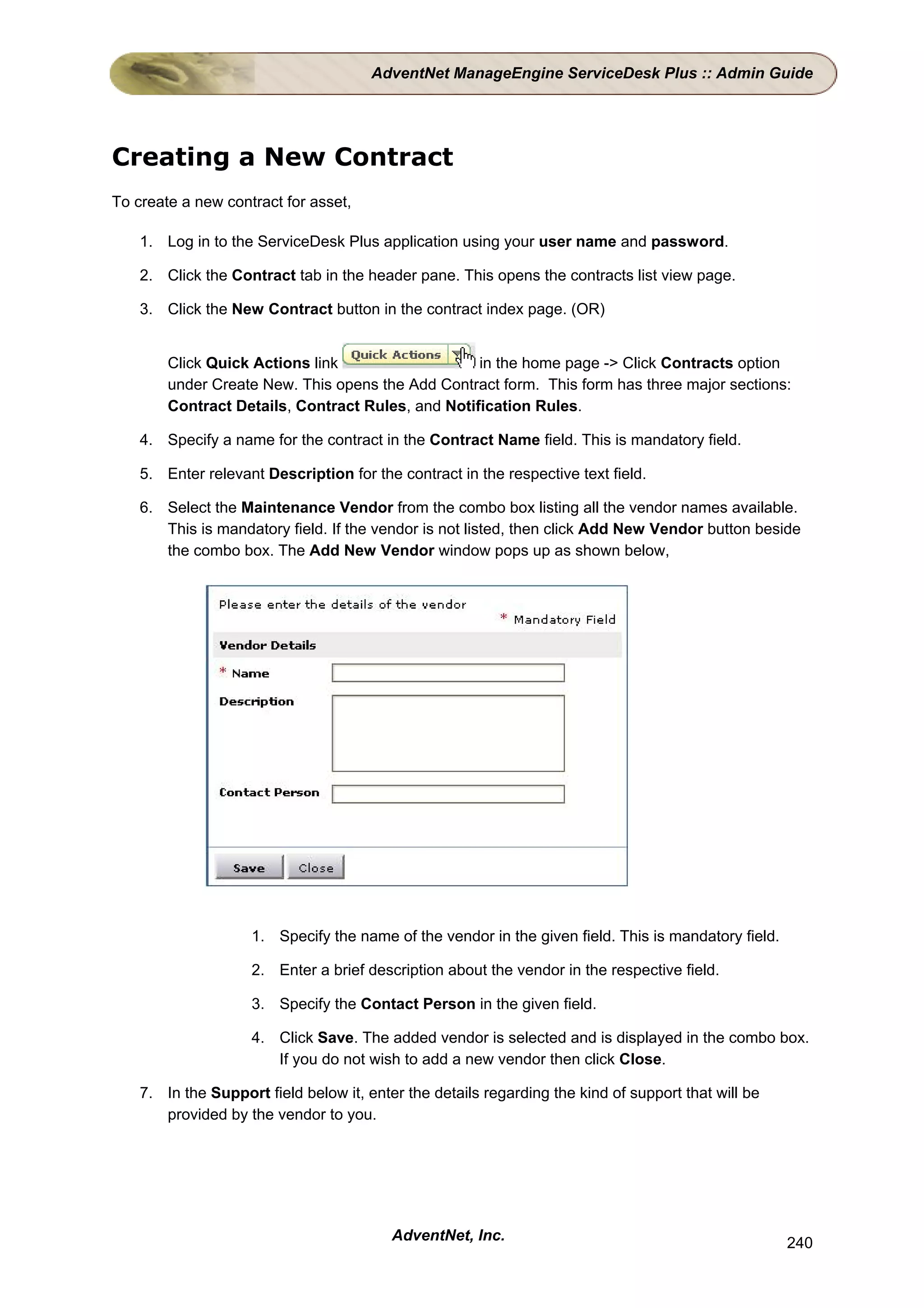 AdventNet ManageEngine ServiceDesk Plus :: Admin Guide




Creating a New Contract
To create a new contract for asset,

    1. Log in to the ServiceDesk Plus application using your user name and password.

    2. Click the Contract tab in the header pane. This opens the contracts list view page.

    3. Click the New Contract button in the contract index page. (OR)


        Click Quick Actions link                   in the home page -> Click Contracts option
        under Create New. This opens the Add Contract form. This form has three major sections:
        Contract Details, Contract Rules, and Notification Rules.

    4. Specify a name for the contract in the Contract Name field. This is mandatory field.

    5. Enter relevant Description for the contract in the respective text field.

    6. Select the Maintenance Vendor from the combo box listing all the vendor names available.
       This is mandatory field. If the vendor is not listed, then click Add New Vendor button beside
       the combo box. The Add New Vendor window pops up as shown below,




                    1. Specify the name of the vendor in the given field. This is mandatory field.

                    2. Enter a brief description about the vendor in the respective field.

                    3. Specify the Contact Person in the given field.

                    4. Click Save. The added vendor is selected and is displayed in the combo box.
                       If you do not wish to add a new vendor then click Close.

    7. In the Support field below it, enter the details regarding the kind of support that will be
       provided by the vendor to you.




                                          AdventNet, Inc.                                            240
 