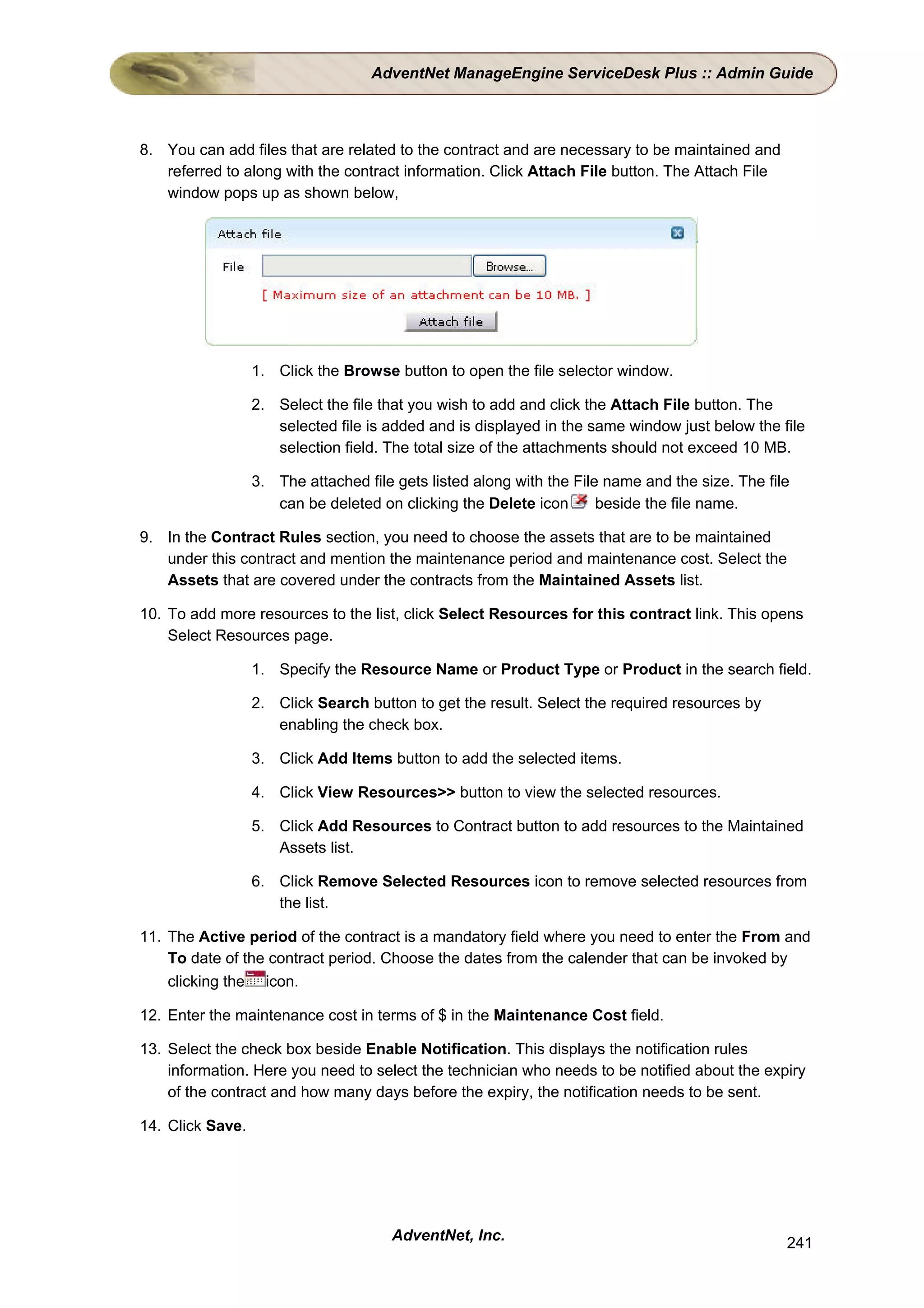 AdventNet ManageEngine ServiceDesk Plus :: Admin Guide



8. You can add files that are related to the contract and are necessary to be maintained and
   referred to along with the contract information. Click Attach File button. The Attach File
   window pops up as shown below,




                  1. Click the Browse button to open the file selector window.

                  2. Select the file that you wish to add and click the Attach File button. The
                     selected file is added and is displayed in the same window just below the file
                     selection field. The total size of the attachments should not exceed 10 MB.

                  3. The attached file gets listed along with the File name and the size. The file
                     can be deleted on clicking the Delete icon       beside the file name.

9. In the Contract Rules section, you need to choose the assets that are to be maintained
   under this contract and mention the maintenance period and maintenance cost. Select the
   Assets that are covered under the contracts from the Maintained Assets list.

10. To add more resources to the list, click Select Resources for this contract link. This opens
    Select Resources page.

                  1. Specify the Resource Name or Product Type or Product in the search field.

                  2. Click Search button to get the result. Select the required resources by
                     enabling the check box.

                  3. Click Add Items button to add the selected items.

                  4. Click View Resources>> button to view the selected resources.

                  5. Click Add Resources to Contract button to add resources to the Maintained
                     Assets list.

                  6. Click Remove Selected Resources icon to remove selected resources from
                     the list.

11. The Active period of the contract is a mandatory field where you need to enter the From and
    To date of the contract period. Choose the dates from the calender that can be invoked by
    clicking the icon.

12. Enter the maintenance cost in terms of $ in the Maintenance Cost field.

13. Select the check box beside Enable Notification. This displays the notification rules
    information. Here you need to select the technician who needs to be notified about the expiry
    of the contract and how many days before the expiry, the notification needs to be sent.

14. Click Save.




                                      AdventNet, Inc.                                            241
 
