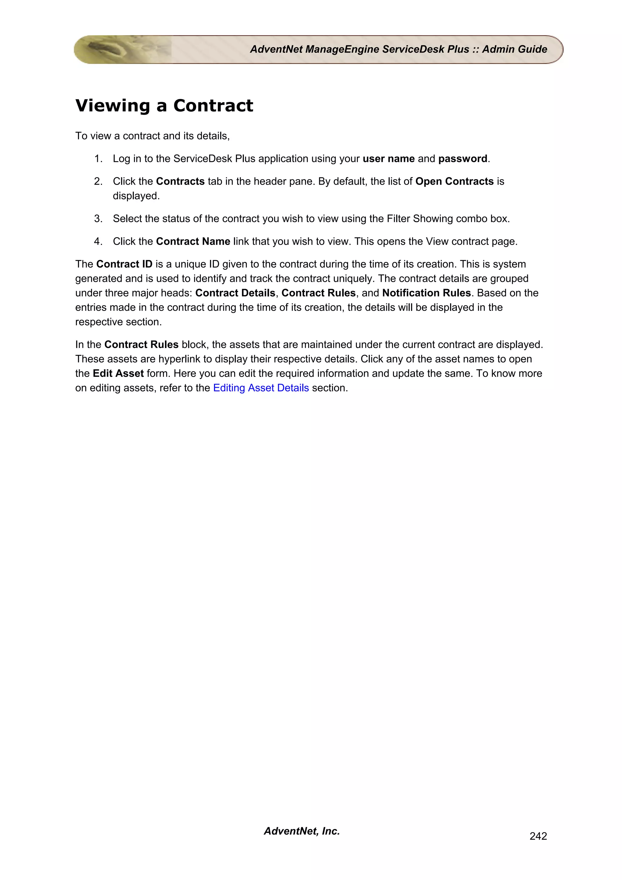 AdventNet ManageEngine ServiceDesk Plus :: Admin Guide




Viewing a Contract
To view a contract and its details,

    1. Log in to the ServiceDesk Plus application using your user name and password.

    2. Click the Contracts tab in the header pane. By default, the list of Open Contracts is
       displayed.

    3. Select the status of the contract you wish to view using the Filter Showing combo box.

    4. Click the Contract Name link that you wish to view. This opens the View contract page.

The Contract ID is a unique ID given to the contract during the time of its creation. This is system
generated and is used to identify and track the contract uniquely. The contract details are grouped
under three major heads: Contract Details, Contract Rules, and Notification Rules. Based on the
entries made in the contract during the time of its creation, the details will be displayed in the
respective section.

In the Contract Rules block, the assets that are maintained under the current contract are displayed.
These assets are hyperlink to display their respective details. Click any of the asset names to open
the Edit Asset form. Here you can edit the required information and update the same. To know more
on editing assets, refer to the Editing Asset Details section.




                                        AdventNet, Inc.                                           242
 