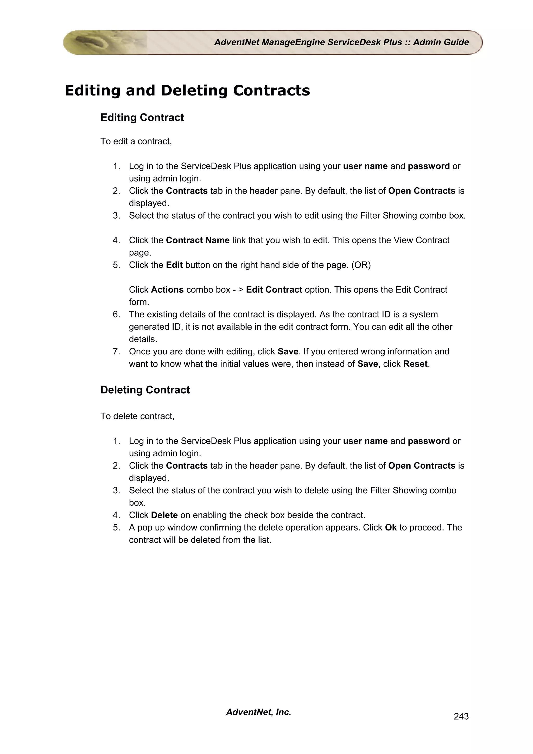 AdventNet ManageEngine ServiceDesk Plus :: Admin Guide




Editing and Deleting Contracts
    Editing Contract

    To edit a contract,

       1. Log in to the ServiceDesk Plus application using your user name and password or
          using admin login.
       2. Click the Contracts tab in the header pane. By default, the list of Open Contracts is
          displayed.
       3. Select the status of the contract you wish to edit using the Filter Showing combo box.

       4. Click the Contract Name link that you wish to edit. This opens the View Contract
          page.
       5. Click the Edit button on the right hand side of the page. (OR)

          Click Actions combo box - > Edit Contract option. This opens the Edit Contract
          form.
       6. The existing details of the contract is displayed. As the contract ID is a system
          generated ID, it is not available in the edit contract form. You can edit all the other
          details.
       7. Once you are done with editing, click Save. If you entered wrong information and
          want to know what the initial values were, then instead of Save, click Reset.

    Deleting Contract

    To delete contract,

       1. Log in to the ServiceDesk Plus application using your user name and password or
          using admin login.
       2. Click the Contracts tab in the header pane. By default, the list of Open Contracts is
          displayed.
       3. Select the status of the contract you wish to delete using the Filter Showing combo
          box.
       4. Click Delete on enabling the check box beside the contract.
       5. A pop up window confirming the delete operation appears. Click Ok to proceed. The
          contract will be deleted from the list.




                                    AdventNet, Inc.                                                 243
 